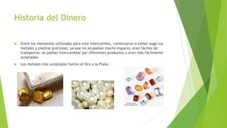Historia del Dinero
 Entre los elementos utilizados para este intercambio, comenzaron a tomar auge los
metales y piedras preciosas, ya que no ocupaban mucho espacio, eran fáciles de
transportar, se podían intercambiar por diferentes productos y eran más fácilmente
aceptadas.
 Los metales más aceptados fueron el Oro y la Plata.
 