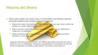 Historia del Dinero
 Cómo cada cambio trae nuevos retos, el intercambio con metales y piedras
preciosas también trajo consigo otros inconvenientes:
 Escases del metal o las piedras preciosas, aunque esto hacía que fueran mucho más
valiosas y su poder adquisitivo más alto.
 Dado su tamaño y peso eran robadas con mucha facilidad, lo que implicaba un
riesgo para su transporte
 Habían elementos que se deterioraban con mayor rapidez, lo que hacía difícil
identificar si eran falsa o no.
Luego de todo este proceso evolutivo, es el ORO el que queda como pilar de valor y
referencia, por su durabilidad, resistencia, aceptabilidad y versatilidad. Era fácil de
dividir en pequeñas cantidades y podía dársele una estética representativa
 