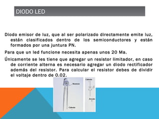 DIODO LEDDIODO LED
Diodo emisor de luz, que al ser polarizado directamente emite luz,
están clasificados dentro de los semiconductores y están
formados por una juntura PN.
Para que un led funcione necesita apenas unos 20 Ma.
Únicamente se les tiene que agregar un resistor limitador, en caso
de corriente alterna es necesario agregar un diodo rectificador
además del resistor. Para calcular el resistor debes de dividir
el voltaje dentro de 0.02.
 