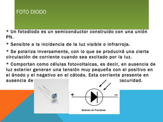 FOTO DIODOFOTO DIODO
* Un fotodiodo es un semiconductor construido con una unión
PN.
* Sensible a la incidencia de la luz visible o infrarroja.
* Se polariza inversamente, con lo que se producirá una cierta
circulación de corriente cuando sea excitado por la luz.
* Comportan como células fotovoltaicas, es decir, en ausencia de
luz exterior generan una tensión muy pequeña con el positivo en
el ánodo y el negativo en el cátodo. Esta corriente presente en
ausencia de luz recibe el nombre de corriente de oscuridad.
 