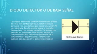 DIODO DETECTOR O DE BAJA SEÑAL 
Los diodos detectores también denominados diodos 
de señal o de contacto puntual, están hechos de 
germanio y se caracterizan por poseer una unión PN 
muy diminuta. Esto le permite operar a muy altas 
frecuencias y con señales pequeñas. Se emplea por 
ejemplo, en receptores de radio para separar la 
componente de alta frecuencia (portadora) de la 
componente de baja frecuencia (información 
audible). Esta operación se denomina detección. 
 