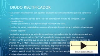 DIODO RECTIFICADOR 
• Los diodos rectificadores son aquellos dispositivos semiconductores que solo conducen 
en 
• polarización directa (arriba de 0.7 V) y en polarización inversa no conducen. Estas 
características 
• son las que permite a este tipo de diodo rectificar una señal. 
• Los hay de varias capacidades en cuanto al manejo de corriente y el voltaje en inverso que 
• pueden soportar. 
Los diodos, en general se identifican mediante una referencia. En el sistema americano, 
la referencia consta del prefijo “1N” seguido del número de serie, por ejemplo: 
1N4004. La “N” significa que se rata de un semiconductor, el “1” indica el número de 
uniones PN y el “4004” las características o especificaciones exactas del dispositivo. En 
el sistema europeo o continental se emplea el prefijo de dos letras, por ejemplo: 
BY254. En este caso, la “B” indica el material (silicio) y la 
“Y” el tipo (rectificador). Sin embargo muchos fabricantes emplean sus 
propias referencias, por ejemplo: ECG581. 
 