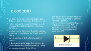 DIODO ZÉNER 
• Un diodo zener es un semiconductor que se 
distingue por su capacidad de mantener un 
• voltaje constante en sus terminales cuando 
se encuentran polarizados inversamente, y 
por ello se 
• emplean como elementos de control, se les 
encuentra con capacidad de ½ watt hasta 50 
watt y 
• para tensiones de 2.4 voltios hasta 200 
voltios. 
• El diodo zener polarizado directamente se 
comporta como un diodo normal, su voltaje 
• permanece cerca de 0.6 a 0.7 V. 
Los diodos zener se identifican por 
una referencia, como por ejemplo: 
1N3828 ó BZX85, y 
se especifican principalmente por su 
voltaje zener nominal (VZ) y la 
potencia máxima que pueden 
absorber en forma segura sin 
destruirse (PZ) 
 