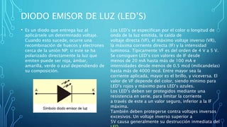 DIODO EMISOR DE LUZ (LED’S) 
• Es un diodo que entrega luz al 
aplicársele un determinado voltaje. 
Cuando esto sucede, ocurre una 
recombinación de huecos y electrones 
cerca de la unión NP; si este se ha 
polarizado directamente la luz que 
emiten puede ser roja, ámbar, 
amarilla, verde o azul dependiendo de 
su composición. 
Los LED’s se especifican por el color o longitud de 
onda de la luz emitida, la caída de 
voltaje directa (VF), el máximo voltaje inverso (VR), 
la máxima corriente directa (IF) y la intensidad 
luminosa. Típicamente VF es del orden de 4 V a 5 V. 
Se consiguen LED’s con valores de IF desde 
menos de 20 mA hasta más de 100 mA e 
intensidades desde menos de 0.5 mcd (milicandelas) 
hasta más de 4000 mcd. Entre mayor sea la 
corriente aplicada, mayor es el brillo, y viceversa. El 
valor de VF depende del color, siendo mínimo para 
LED’s rojos y máximo para LED’s azules. 
Los LED’s deben ser protegidos mediante una 
resistencia en serie, para limitar la corriente 
a través de este a un valor seguro, inferior a la IF 
máxima. 
También deben protegerse contra voltajes inversos 
excesivos. Un voltaje inverso superior a 
5V causa generalmente su destrucción inmediata del 
LED. 
 