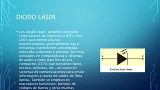 DIODO LÁSER 
• Los diodos láser, también conocidos 
como láseres de inyección o ILD’s. Son 
LED’s que emiten una luz 
monocromática, generalmente roja o 
infrarroja, fuertemente concentrada, 
enfocada, coherente y potente. Son muy 
utilizados en computadoras y sistemas 
de audio y video para leer discos 
compactos (CD’s) que contienen datos, 
música, películas, etc., así como en 
sistemas de comunicaciones para enviar 
información a través de cables de fibra 
óptica. También se emplean en 
marcadores luminosos, lectores de 
códigos de barras y otras muchas 
