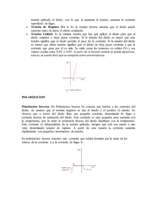 tensión aplicada al diodo, con lo que al aumentar la tensión, aumenta la corriente 
superficial de fugas. 
 Tensión de Ruptura (Vr ): Es la tensión inversa máxima que el diodo puede 
soportar antes de darse el efecto avalancha. 
 Tension Umbral: Es la mínima tensión que hay que aplicar al diodo para que el 
diodo empiece a dejar pasar corriente. Si la tensión del diodo es mayor que esta 
tensión significa que el diodo permite el paso de la corriente. Si la tensión del diodo 
es menor que dicha tensión significa que el diodo no deja pasar corriente y que la 
corriente que pasa por él es nula. Se mide como las tensiones en voltios (V) y sus 
valores oscilan entre 0.6V y 0.8V. A partir de la tensión umbral se puede aproximar, 
esto es, se puede decir que se comporta como una resistencia. 
POLARIZACION 
Polarizacion Inversa: En Polarizacion Inversa Se conecta una batería a los extremos del 
diodo, de manera que el termina negativo se una al ánodo y el positivo al cátodo. Se 
observa que a través del diodo fluye una pequeña corriente, denominada de fugas o 
corriente inversa de saturación del diodo. Esta corriente es muy pequeña, pero aumenta con 
la temperatura, por lo tanto la resistencia inversa del diodo disminuye con la temperatura. 
Esta corriente es independiente de la tensión aplicada, siempre que está sea menor a una 
valor denominado tensión de ruptura. A partir de esta tensión la corriente aumenta 
rápidamente con pequeños incrementos de tensión. 
En polarización inversa tenemos una corriente que estaba formada por la suma de los 
valores de la corriente IS y la corriente de fugas If 
 
