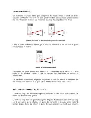 PRUEBA DE DIODOS. 
Un multímetro se puede utilizar para comprobar de manera rápida y sencilla un diodo. 
Utilizando el Óhmetro Un diodo en buen estado mostrará una resistencia extremadamente 
alta con polarización inversa y una resistencia muy baja (0) con polarización directa 
a) Diodo polarizado en directa b) Diodo polarizado en inversa. 
(.OL) en varios multimetros significa que el valor de resistencia es tan alto que no puede 
ser desplegado en pantalla. 
Probador de Diodo en multímetro. 
Esta medida de voltaje siempre será inferior a 0.7V si el diodo es de silicio y 0.3V si el 
diodo es de germanio. Debido a que la corriente que proporciona el medidor es 
insignificante. 
Los medidores comúnmente despliegan en pantalla la caída de tensión en milivoltios por 
esta razón el valor marcado en la figura 35 de 0.548 v en milivoltios seria 548mv. 
ANÁLISIS GRAFICO RECTA DE CARGA. 
La recta de carga, una herramienta empleada para hallar el valor exacto de la corriente y la 
tensión del diodo en forma grafica. 
La recta de carga tiene una pendiente negativa. El punto de intercesión de la recta de carga 
con la exponencial es la solución, este punto de intercesión es conocido como punto Q, 
también llamado "punto de trabajo" o "punto de funcionamiento". A medida que varían los 
 