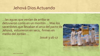 Jehová Dios Actuando 
…las aguas que venían de arriba se 
detuvieron como en un montón … Mas los 
sacerdotes que llevaban el arca del pacto de 
Jehová, estuvieron en seco, firmes en 
medio del Jordán … 
Iglesia Casa de Oración 
Josué 3:16-17 
 