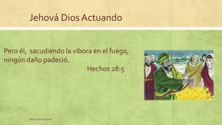 Jehová Dios Actuando 
Pero él, sacudiendo la víbora en el fuego, 
ningún daño padeció. 
Iglesia Casa de Oración 
Hechos 28:5 
 