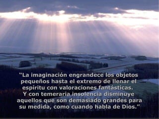 “ La imaginación engrandece los objetos  pequeños hasta el extremo de llenar el  espíritu con valoraciones fantásticas.  Y con temeraria insolencia disminuye  aquellos que son demasiado grandes para su medida, como cuando habla de Dios.” 