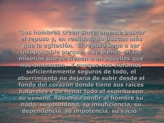 “ Los hombres creen sinceramente buscar  el reposo y, en realidad, no buscan más  que la agitación.  El reposo llega a ser  insoportable porque, o se piensa en las  miserias que se tienen o en aquellas que  nos amenazan.  Y aunque nos viéramos  suficientemente seguros de todo, el  aburrimiento no dejaría de subir desde el  fondo del corazón donde tiene sus raíces  naturales y de llenar todo el espíritu con  su veneno, haciendo sentir al hombre su  nada, su abandono, su insuficiencia, su  dependencia, su impotencia, su vacío.” 