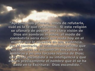 “ Aprendamos primero, antes de refutarla,  cuál es la fe que refutamos.  Si esta religión se ufanara de poseer una clara visión de  Dios sin sombras ni velos, el modo de  combatirla sería decir que nada hay en el  mundo que lo muestre en esa evidencia.  Por el contrario, el cristianismo afirma que los hombres se encuentran envueltos en  sombras y en una forzosa lejanía de Dios;  que se ha escondido a su inteligencia y que ese es precisamente el nombre que él se ha dado en la Escritura:  Dios escondido.” 