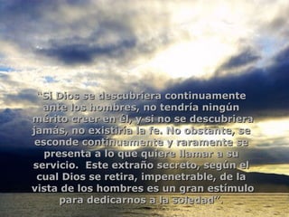 “ Si Dios se descubriera continuamente  ante los hombres, no tendría ningún  mérito creer en él, y si no se descubriera jamás, no existiría la fe. No obstante, se  esconde continuamente y raramente se  presenta a lo que quiere llamar a su  servicio.  Este extraño secreto, según el  cual Dios se retira, impenetrable, de la  vista de los hombres es un gran estímulo para dedicarnos a la soledad”.   