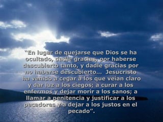 “ En lugar de quejarse que Dios se ha  ocultado, dadle gracias, por haberse  descubierto tanto, y dadle gracias por  no haberse descubierto…  Jesucristo  ha venido a cegar a los que veían claro y dar luz a los ciegos; a curar a los  enfermos y dejar morir a los sanos; a  llamar a penitencia y justificar a los  pecadores y a dejar a los justos en el  pecado”. 