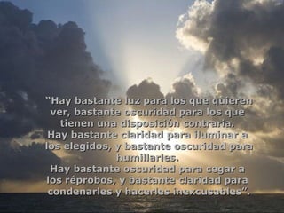 “ Hay bastante luz para los que quieren ver,   bastante oscuridad para los que  tienen una disposición contraria.  Hay bastante claridad para iluminar a  los elegidos, y bastante oscuridad para humillarles.  Hay bastante oscuridad para cegar a  los réprobos, y bastante claridad para  condenarles y hacerles inexcusables”. 