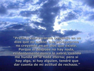 “ Prefiero equivocarme creyendo en un dios que no existe, que equivocarme  no creyendo en un dios que existe.  Porque si después no hay nada,  evidentemente nunca lo sabré, cuando me hunda en la nada eterna; pero si  hay algo, si hay alguien, tendré que dar cuenta de mi actitud de rechazo.” 