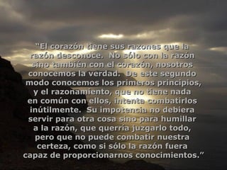 “ El corazón tiene sus razones que la  razón desconoce.  No sólo con la razón  sino también con el corazón, nosotros  conocemos la verdad.  De este segundo  modo conocemos los primeros principios, y el razonamiento, que no tiene nada  en común con ellos, intenta combatirlos  inútilmente.  Su impotencia no debiera  servir para otra cosa sino para humillar  a la razón, que querría juzgarlo todo,  pero que no puede combatir nuestra  certeza, como si sólo la razón fuera  capaz de proporcionarnos conocimientos.” 