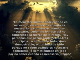 “ Es menester saber dudar cuando es necesario, estar ciertos cuando es  necesario, y someterse cuando es  necesario.  Quien no lo hace así no  comprende la fuerza de la razón.  Hay personas que pecan contra estos tres principios:  o afirmando todo como  demostrable; o dudando de todo  porque no saben cuándo es necesario someterse; o sometiéndose en todo  por no saber cuándo es necesario juzgar.”  