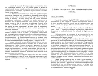 A través de un estudio de la arqueología es posible mostrar cómo
una cierta idea se desarrolla en un lugar y luego, durante un período de
varios cientos de años, se extiende en amplias áreas. Se podría dar como un
ejemplo la cultura indoeuropea, cuya difusión se puede rastrear a través del
flujo de ciertas palabras.
En el pasado distante tomó mucho tiempo para que los conceptos
culturales se extendieran; para el momento en que habían llegado a otras
zonas a veces ya habían cambiado en su lugar de origen. Pero hoy en día el
mundo es pequeño y es muy posible tener una cultura monolítica
extendiéndose rápidamente e influyendo en grandes sectores de la
humanidad. No hay barreras artificiales, como la cortina de hierro, que
puedan contener el flujo de estas ideas. A medida que el mundo se ha
reducido, y se ha hecho post-cristiano, ambos lados de la cortina de hierro
han seguido la misma metodología y la misma forma de pensamiento
monolítica básica, a saber, la falta de absolutos y antítesis que conducen al
relativismo pragmático.
En nuestras formas modernas de educación especializada, hay una
tendencia a separar el todo en las partes, y en este sentido podemos decir
que nuestra generación produce pocos hombres verdaderamente educados.
La verdadera educación significa pensar por asociación a través de las
diversas disciplinas, y no sólo ser altamente calificado en un campo, como
pudiera ser un técnico. Supongo que ninguna disciplina ha tendido a pensar
en forma más fragmentada que la teología ortodoxa o evangélica de hoy.
Los que están en la corriente del cristianismo histórico han sido
especialmente lentos para entender las relaciones entre las diversas áreas
del pensamiento. Cuando el Apóstol nos advirtió a “guardarnos sin mancha
del mundo”3
, no estaba hablando de una abstracción. Si el cristiano debe
aplicar este mandamiento a sí mismo, debe entender qué es lo que lo
confronta de forma antagonista en su propio momento de la historia. De lo
contrario, simplemente se convierte en una pieza de museo inútil y no en un
guerrero viviente para Jesucristo.
El cristiano ortodoxo ha pagado un precio muy alto, en la defensa y
en la comunicación del Evangelio, por su incapacidad para pensar y actuar
como un hombre educado en lucha con la uniformidad de nuestra cultura
moderna.
18
CAPÍTULO 2
El Primer Escalón en la Línea de la Desesperación:
Filosofía
HEGEL, LA PUERTA
Fue el filósofo alemán Hegel (1770-1831) quien se convirtió en el
primer hombre en abrir la puerta en la línea de la desesperación. Antes de
su época la verdad se concebía sobre la base de la antítesis, no por una
razón adecuada, sino porque el hombre románticamente actuaba sobre
aquélla.
La verdad, en el sentido de la antítesis, se relaciona con la idea de
causa y efecto. La causa y efecto producen una reacción en cadena que va
directamente en una línea horizontal. Con la llegada de Hegel todo esto
cambió.
Debemos entender la importancia de la sincronización. Lo que
Hegel enseñó llegó justo en el momento correcto de la historia para que su
pensamiento tuviera su efecto máximo1
.
Imagínese que Hegel estaba sentado un día en la taberna local,
rodeado de sus amigos, conversando sobre los temas filosóficos de la época.
De pronto dejó su tarro de cerveza sobre la mesa y dijo: “Tengo una idea
nueva. A partir de ahora vamos a pensar de esta manera: en lugar de pensar
en términos de causa y efecto, lo que realmente tenemos es una tesis, y lo
contrario es una antítesis, y la respuesta a su relación no está en el
movimiento horizontal de causa y el efecto, sino que la respuesta es siempre
la síntesis”. Ahora supongamos también que un hombre de negocios alemán
cabeza dura había estado de pie cerca y había oído su comentario. Él podría
haber pensado: “¡Qué difícil de entender y poco práctico!”. Pero no podía
estar más lejos de la verdad, ya que si Hegel mismo o los que escuchaban
hubieran entendido que este era caso, cuando Hegel propuso esta idea,
cambió el mundo.
Desde entonces nunca ha sido lo mismo. Si uno entiende el
desarrollo de la filosofía, o la moral, o el pensamiento político desde ese día
hasta hoy, sabe que Hegel y la síntesis han ganado. En otras palabras, Hegel
ha eliminado la línea recta del pensamiento anterior y en su lugar la ha
sustituido por un triángulo. En lugar de antítesis, tenemos, la síntesis como
el enfoque del hombre moderno a la verdad.
19
 