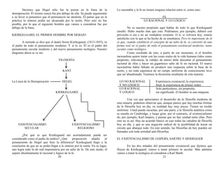 Decimos que Hegel sólo fue la puerta en la línea de la
desesperación. Él mismo nunca fue por debajo de ella. Se puede argumentar
a su favor si pensamos que él permaneció un idealista. Él pensó que en la
práctica la síntesis podía ser alcanzada por la razón. Pero esto no fue
posible, por lo que el siguiente hombre que vamos a considerar fue por
debajo de la línea.
KIERKEGAARD, EL PRIMER HOMBRE POR DEBAJO
A menudo se dice que el danés Soren Kierkegaard, (1813-1855), es
el padre de todo el pensamiento moderno. Y sí lo es. Él es el padre del
pensamiento secular moderno y del nuevo pensamiento teológico. Nuestro
diagrama ahora se ve así:
FILOSOFÍA
KANT
La Línea de la Desesperación HEGEL
KIERKEGAARD
EXISTENCIALISMO EXISTENCIALISMO
SECULAR RELIGIOSO
¿Por qué es que Kierkegaard tan acertadamente puede ser
considerado como el padre de ambos? ¿Qué proposición añadió al
pensamiento de Hegel que hizo la diferencia? Kierkegaard llegó a la
conclusión de que no se podía llegar a la síntesis por la razón. En su lugar,
uno logra todo lo de real importancia por un salto de fe. De este modo, él
separó absolutamente lo racional y lógico de la fe.
20
Lo razonable y la fe no tienen ninguna relación entre sí, como esto:
FE
LO RACIONAL Y LO LÓGICO
No es nuestro propósito aquí hablar de todo lo que Kierkegaard
enseñó. Hubo mucho más que esto. Podríamos, por ejemplo, debatir con
provecho si era o no un verdadero cristiano. O si, si volviera hoy, estaría
satisfecho con lo que se ha hecho de su enseñanza. Pero lo importante de él
es que, cuando estableció el concepto de un salto de fe, se convirtió de una
forma real en el padre de todo el pensamiento existencial moderno, tanto
secular como teológico.
Como resultado de esto, a partir de ese momento, si el hombre
racionalista quiere tratar con las cosas reales de la vida humana (tales como
propósito, relevancia, la validez de amor) debe descartar el pensamiento
racional de ellas y hacer un gigantesco salto de fe no racional. El marco
racionalista había fallado en producir una respuesta sobre la base de la
razón, y así toda esperanza de un campo uniforme de conocimiento tuvo
que ser abandonada. Tenemos la dicotomía resultante de esta manera:
LO NO RACIONAL Experiencia existencial, la experiencia
Y NO LÓGICO final, la experiencia de primer orden
LO RACIONAL Solo particulares, sin propósito,
Y LÓGICO sin significado. El hombre es una máquina
Una vez que apreciamos el desarrollo de la filosofía moderna de
esta manera, podemos observar que, aunque parece que hay muchas formas
de la filosofía hoy en día, en realidad hay muy pocas. Tienen un molde
uniforme. Usted puede escuchar, por una parte, a la filosofía analítica como
se enseña en Cambridge, y luego girar, por el contrario, al existencialismo
de, por ejemplo, Karl Jaspers, y pensar que no hay unidad entre ellas. Pero
esto no es así. Hay un acuerdo básico en casi todas las cátedras de filosofía
hoy en día, y que es una negación radical de la posibilidad de trazar un
círculo que abarque todo. En este sentido, las filosofías de hoy pueden ser
llamadas con toda seriedad anti-filosofías.
EL EXISTENCIALISMO DE JASPERS, SARTRE Y HEIDEGGER
En las dos mitades del pensamiento existencial que dijimos que
fluyen de Kierkegaard, vamos a tratar primero la secular. Más adelante
vamos a tratar la teológica al considerar a Karl Barth.
21
 