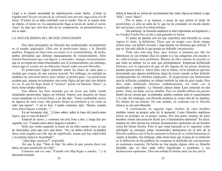 Llegó a la misma necesidad de autenticación como Sartre. ¿Cómo se
lograba esto? No por un acto de la voluntad, sino por una vaga sensación de
terror. El terror no se debe confundir con el miedo. Para él, el miedo tiene
un objeto; el terror no. La autenticación llega a través de sentir el terror,
Angst, de algo que está más allá de su comprensión, un presentimiento, y
eso es todo.
LA ANTI-FILOSOFÍA DEL MUNDO ANGLOSAJÓN
Dos tipos principales de filosofía han predominado recientemente
en el mundo anglosajón. Ellos son el positivismo lógico y la filosofía
analítica. Ninguno de éstos tiene sus raíces en el existencialismo, de hecho,
ambos afirmarían que difieren marcadamente de existencialismo. Ellos
insisten fuertemente que son lógicos y racionales. Aunque reconociéramos
que en su origen no están relacionados con el existencialismo, sin embargo,
tienen algo en común: en sus diferentes formas todos son anti-filosofías.
El positivismo lógico pretende sentar las bases de cada paso a
medida que avanza, de una manera racional. Sin embargo, en realidad no
establece un universal teórico para validar su primer paso. Los positivistas
aceptan que, aunque no presenten una razón lógica de por qué esto debería
ser así, lo que les llega desde el “exterior” puede ser llamado “datos”, es
decir, tiene validez objetiva.
Este dilema fue bien ilustrado por un joven que había estado
estudiando positivismo lógico en Oxford. Estuvo con nosotros en Suiza
como estudiante en la Casa Farel, y un día dijo: “Estoy confundido acerca
de algunas de estas cosas. Me gustaría dirigir un seminario y ver cómo es
todo este asunto”. Y así lo hizo. Cuando comenzó, dijo, “Bueno, cuando
estos datos lleguen a ustedes...”.
En un momento dije, “¿Cómo sabes, sobre la base del positivismo
lógico, que se trata de datos?”
Empezó de nuevo, y continuó con otra frase o dos, y luego dijo por
segunda vez: “Cuando estos datos lleguen a ustedes…”.
Sentí que estaba pegando la mano de un niño cuando toma la caja
de chocolates; pero que tuve que decir: “No, no debes utilizar la palabra
datos, está cargada con todo tipo de significado, asume que hay objetividad
y tu sistema nunca lo ha probado”.
“¿Qué digo entonces?”, respondió.
Así que le dije, “Sólo di blip. No sabes lo que quieres decir con
datos, así que sustitúyelo por blip”.
Comenzó una vez más, “Cuando este blip llegue a ustedes...” y la
discusión terminó.
24
Sobre la base de su forma de racionalismo hay tanta lógica en llamar a algo
“blip”, como “datos”.
Por lo tanto, a su manera, a pesar de que utiliza el título de
positivismo, es sólo un salto de fe, que no ha postulado un círculo dentro
del cual actuar, como el existencialismo.
Sin embargo, la filosofía analítica es más importante en Inglaterra y
los Estados Unidos hoy en día y está ganando en fuerza.
El punto de partida con los que suscriben esta filosofía es, como
sugiere el título, la definición. Dicen que en ningún caso darán ningún
primer paso, sin definir racional y lógicamente los términos que utilizan. Y
que no irán más allá de lo que pueda ser definido con precisión.
Todo esto está muy bien, pero incluso si pasamos por alto las
diferencias en sus propias filas en cuanto a si sus categorías son exactas o
no, todavía tienen otros problemas. Muchos de ellos estarían de acuerdo en
que todo su trabajo no es más que prolegómenos. Empiezan definiendo
términos, con la esperanza de que un día algunas de las piezas aleatorias
puedan ajustar entre sí. Ahora bien, esto es bueno, en la medida en que han
demostrado que algunos problemas dejan de existir cuando se han definido
cuidadosamente los términos implicados. Al proporcionar una herramienta
para la reflexión cuidadosa, su trabajo también ha sido de gran ayuda. Pero
ellos están definiendo términos cuidadosamente, sin tratar con el
significado y propósito. La filosofía clásica hasta Kant consistió en dos
partes. Trató, sin duda, con los detalles. Pero los detalles debían ser puestos
dentro de un círculo que, se afirmaba, podría contener todo el conocimiento
y la vida. Sin embargo, esta filosofía analítica se ocupa sólo de los detalles.
No afirma ser un sistema. En este sentido, en contraste con la filosofía
clásica, es una anti-filosofía.
A continuación, en segundo lugar, muchos de estos hombres
también tienen su propio salto de fe personal. Como filósofos analíticos
tienen un prestigio en su propio campo. Por otra parte, muchos de estos
hombres toman una posición fuerte por el humanismo optimista2
. Es decir,
muchos de ellos harían las mismas declaraciones optimistas de un hombre
como Sir Julian Huxley. Pero lo que están haciendo es lo siguiente: están
utilizando su prestigio como reconocidos instructores en el arte de la
filosofía analítica con el fin de aumentar la fuerza de su visión humanista en
cuanto al hombre. Sin embargo, debe observarse que el peso de la erudición
en la definición de las palabras no compensa la debilidad del razonamiento
en cuestiones mayores. De hecho no hay puente alguno entre su filosofía
limitada, que no dice nada sobre significado o propósito, y sus
declaraciones optimistas. Ellos han saltado la brecha entre las dos por fe.
25
 