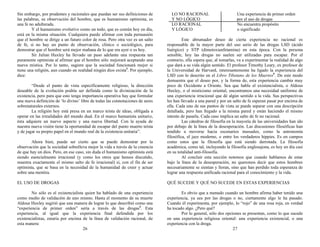 Sin embargo, por prudentes y racionales que puedan ser sus definiciones de
las palabras, su observación del hombre, que es humanismo optimista, es
una fe no adulterada.
Y el humanismo evolutivo como un todo, que es común hoy en día,
está en la misma situación. Cualquiera puede afirmar con toda persuasión
que el hombre se dirige a un futuro color de rosa. Pero otra vez es un salto
de fe, si no hay un punto de observación, clínico o sociológico, para
demostrar que el hombre será mejor mañana de lo que era ayer o es hoy.
Sir Julian Huxley ha llevado un paso adelante una respuesta tan
puramente optimista al afirmar que el hombre sólo mejorará aceptando una
nueva mística. Por lo tanto, sugiere que la sociedad funcionará mejor si
tiene una religión, aun cuando en realidad ningún dios exista3
. Por ejemplo,
dice:
“Desde el punto de vista específicamente religioso, la dirección
deseable de la evolución podría ser definida como la divinización de la
existencia, pero para que esto tenga importancia operativa hay que formular
una nueva definición de ‘lo divino’ libre de todas las connotaciones de seres
sobrenaturales externos.
La religión hoy está presa en un marco teísta de ideas, obligada a
operar en las irrealidades del mundo dual. En el marco humanista unitario,
ésta adquiere un nuevo aspecto y una nueva libertad. Con la ayuda de
nuestra nueva visión tiene la oportunidad de escapar del punto muerto teísta
y de jugar su propio papel en el mundo real de la existencia unitaria”.
Ahora bien, puede ser cierto que se puede demostrar por la
observación que la sociedad sobrelleva mejor la vida a través de la creencia
de que hay un dios. Pero, en ese caso, sin duda el humanismo optimista está
siendo esencialmente irracional (y como los otros que hemos discutido,
muestra exactamente el mismo salto de fe irracional) si, con el fin de ser
optimista, que se basa en la necesidad de la humanidad de creer y actuar
sobre una mentira.
EL USO DE DROGAS
No sólo es el existencialista quien ha hablado de una experiencia
como medio de validación de uno mismo. Hasta el momento de su muerte
Aldous Huxley sugirió que una manera de lograr lo que describió como una
“experiencia de primer orden” sería a través de las drogas4
. Esta
experiencia, al igual que la experiencia final defendida por los
existencialistas, estaría por encima de la línea de validación racional, de
esta manera:
26
LO NO RACIONAL Una experiencia de primer orden
Y NO LÓGICO por el uso de drogas
LO RACIONAL No encuentra propósito
Y LÓGICO o significado
Este abrumador deseo de cierta experiencia no racional es
responsable de la mayor parte del uso serio de las drogas LSD (ácido
lisérgico) y STP (dimetoxianfetamina) en esta época. Con la persona
sensible, hoy las drogas no suelen ser utilizadas para escapar. Por el
contrario, ella espera que, al tomarlas, va a experimentar la realidad de algo
que dará a su vida algún sentido. El profesor Timothy Leary, ex profesor de
la Universidad de Harvard, interesantemente ha ligado la experiencia del
LSD con lo descrito en el Libro Tibetano de los Muertos5
. De este modo
demuestra que el deseo por, y la forma de, esta experiencia cambia muy
poco de Occidente a Oriente. Sea que hable el existencialista, o Aldous
Huxley, o el misticismo oriental, encontramos una necesidad uniforme de
una experiencia irracional que dé algún sentido a la vida. Sus perspectivas
les han llevado a una pared y por un salto de fe esperan pasar por encima de
ella. Cada uno de sus puntos de vista se puede separar con una descripción
detallada, pero han llegado a la misma pared y están haciendo el mismo
intento de pasarla. Cada caso implica un salto de fe no racional.
Las cátedras de filosofía en la mayoría de las universidades han ido
por debajo de la línea de la desesperación. Las discusiones filosóficas han
tendido a moverse hacia escenarios inusuales, como la astronomía
filosófica, el jazz moderno, o entre los verdaderos hippies. Es en campos
como estos que la filosofía que está siendo derrotada. La filosofía
académica, como tal, incluyendo la filosofía anglosajona, es hoy en día casi
en su totalidad anti-filosofía.
Al concluir esta sección notemos que cuando hablamos de estar
bajo la línea de la desesperación, no queremos decir que estos hombres
necesariamente se sientan y lloran, sino que han perdido toda esperanza de
lograr una respuesta unificada racional para el conocimiento y la vida.
QUÉ SUCEDE Y QUÉ NO SUCEDE EN ESTAS EXPERIENCIAS
Es obvio que a menudo cuando un hombre afirma haber tenido una
experiencia, ya sea por las drogas o no, ciertamente algo le ha pasado.
Cuando él experimenta, por ejemplo, lo “rojo” de una rosa roja, en verdad
ha tocado algo. ¿Pero qué?
Por lo general, sólo dos opciones se presentan, como lo que sucede
en una experiencia religiosa oriental: una experiencia existencial, o una
experiencia con la droga.
27
 