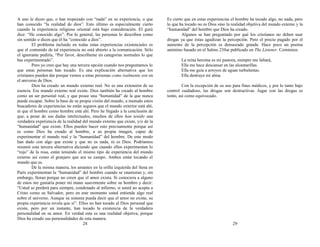 A uno le dicen que, o han tropezado con “nada” en su experiencia, o que
han conocido “la realidad de dios”. Esto último es especialmente cierto
cuando la experiencia religiosa oriental está bajo consideración. El gurú
dice: “He conocido algo”. Por lo general, las personas lo describen como
sin sentido o dicen que él ha “conocido a dios”.
El problema incluido en todas estas experiencias existenciales es
que el contenido de tal experiencia no está abierto a la comunicación. Sólo
el ignorante pediría, “Por favor, descríbeme en categorías normales lo que
has experimentado”.
Pero yo creo que hay una tercera opción cuando nos preguntamos lo
que estas personas han tocado. Es una explicación alternativa que los
cristianos pueden dar porque vemos a estas personas como realmente son en
el universo de Dios.
Dios ha creado un mundo externo real. No es una extensión de su
esencia. Ese mundo externo real existe. Dios también ha creado al hombre
como un ser personal real, y que posee una “humanidad” de la que nunca
puede escapar. Sobre la base de su propia visión del mundo, a menudo estos
buscadores de experiencias no están seguros que el mundo exterior está ahí,
ni que el hombre como hombre está ahí. Pero he llegado a la conclusión de
que, a pesar de sus dudas intelectuales, muchos de ellos han tenido una
verdadera experiencia de la realidad del mundo externo que existe, y/o de la
“humanidad” que existe. Ellos pueden hacer esto precisamente porque así
es como Dios ha creado al hombre, a su propia imagen, capaz de
experimentar el mundo real y la “humanidad” del hombre. De este modo
han dado con algo que existe y que no es nada, ni es Dios. Podríamos
resumir esta tercera alternativa diciendo que cuando ellos experimentan lo
“rojo” de la rosa, están teniendo el mismo tipo de experiencia del mundo
externo así como el granjero que ara su campo. Ambos están tocando el
mundo que es.
De la misma manera, los amantes en la orilla izquierda del Sena en
París experimentan la “humanidad” del hombre cuando se enamoran y, sin
embargo, lloran porque no creen que el amor exista. Si conociera a alguno
de estos me gustaría poner mi mano suavemente sobre su hombro y decir:
“Usted se perderá para siempre, condenado al infierno, si usted no acepta a
Cristo como su Salvador, pero en este momento usted entiende algo real
sobre el universo. Aunque su sistema pueda decir que el amor no existe, su
propia experiencia revela que sí”. Ellos no han tocado al Dios personal que
existe, pero por un instante, han tocado la existencia de la verdadera
personalidad en su amor. En verdad esta es una realidad objetiva, porque
Dios ha creado sus personalidades de esta manera.
28
Es cierto que en estas experiencias el hombre ha tocado algo, no nada, pero
lo que ha tocado no es Dios sino la realidad objetiva del mundo externo y la
“humanidad” del hombre que Dios ha creado.
Algunos se han preguntado por qué los cristianos no deben usar
drogas ya que éstas agudizan la percepción. Pero el precio pagado por el
aumento de la percepción es demasiado grande. Hace poco un poema
anónimo basado en el Salmo 23fue publicado en The Listener. Comienza:
La reina heroína es mi pastora, siempre me faltará,
Ella me hace descansar en las alcantarillas.
Ella me guía a arroyos de aguas turbulentas.
Ella destruye mi alma.
Con la excepción de su uso para fines médicos, y por lo tanto bajo
control cuidadoso, las drogas son destructivas. Jugar con las drogas es
tonto, así como equivocado.
29
 