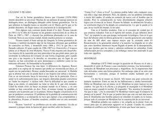 CÉZANNE Y PICASSO
Fue en la forma geométrica básica que Cézanne (1839-1906)
intentó descubrir su universal. Muchas de sus pinturas de paisaje parecen un
diafragma tenso, un diafragma dibujado sobre formas geométricas. Por lo
que sabemos la tragedia nunca se encontró con él. Murió, por lo que yo he
podido descubrir, sin llegar nunca a la conclusión de la desesperación.
Pero alguien más continuó desde donde él lo dejó. Picasso (nacido
en 1881) vio la obra de Cézanne en las grandes exposiciones de su obra en
París en 1905 y 1907, y discutió los problemas planteados en la casa de
Gertrude Stein en esa misma ciudad, donde muchos pintores se reunían.
Picasso reunió el buen salvaje de Gauguin, la forma geométrica de
Cézanne, y también incorporó algo de las máscaras africanas que acababan
de conocerse en París, y desarrolló entre 1906 y 1911 lo que iba a ser
llamado cubismo. El gran cuadro de 1906-1907 Les Demoiselles d’Avignon
(ahora en el Museo de Arte Moderno, Nueva York) muestra este desarrollo.
Las mujeres de la izquierda son muy parecidas a las que pintó antes, pero ya
mostrando la influencia de Cézanne en una forma exagerada; pero cuando
uno gira a las mujeres a la derecha, se encuentra que en lugar de ser
mujeres, se han convertido en seres demoníacos y símbolos como en las
máscaras africanas. Su humanidad se ha perdido.
Entonces Picasso fue más lejos. A diferencia de, digamos, Renoir
que pintó a su esposa de tal manera que podía ser reconocida (es decir, el
sujeto era un particular), Picasso estaba buscando un universal. A Medida
que se abstrae más uno no puede decir si sus mujeres son rubias o morenas.
Este es un movimiento hacia lo universal y lejos de lo particular. Pero si
usted va lo suficientemente lejos, sus mujeres abstraídas pueden convertirse
en “todas las mujeres” o incluso todo. Pero la dificultad es que cuando se
llega a ese punto, el espectador no tiene ni idea de lo que está mirando.
Usted ha tenido éxito en hacer su propio mundo en el lienzo, y en este
sentido se han convertido en dios. Pero, al mismo tiempo ha perdido el
contacto con la persona que ve su pintura. Hemos llegado a la posición en la
que no podemos comunicar. El problema de la pérdida de comunicación del
hombre moderno y su alienación no tuvo que esperar a las computadoras y
la cibernética. Picasso, el hombre moderno, exhibió esto en este momento
en su arte.
Picasso “resolvió” su problema con un salto romántico. Un día se
enamoró y porque sintió la fuerza del amor escribió sobre los lienzos,
32
“J'aime Eva” (Amo a Eva)5
. La pintura podría haber sido cualquier cosa,
una silla o algo más abstracto. Pero, de repente, con las palabras extendidas
a través del cuadro, él estaba en contacto de nuevo con el hombre que lo
miraba. Pero la comunicación no tiene absolutamente ninguna relación
lógica con el tema de su lienzo. Picasso ha fallado: su abstracción llevada a
su conclusión lógica lo ha dejado sin comunicación. Lo que le queda es lo
que, en su visión del mundo, es un salto.
Este es el hombre moderno. Este es el concepto de verdad por el
que estamos rodeados. Este es el espíritu del mundo, al que debemos decir
“No”, no importa la cara que ponga, incluyendo la teológica. Esto es lo que
hace del abismo entre la última generación y nuestra generación una ruptura
de más de 400 años; una ruptura mayor que la existente entre El
Renacimiento y la generación anterior a la nuestra. La tragedia no es sólo
que estos hombres talentosos hayan llegado al punto de la desesperación,
sino que muchos que los miran y admiran realmente no entienden. Están
influenciados por los conceptos, y sin embargo, nunca han analizado lo qué
todo esto significa.
MONDRIAN
Mondrian (1872-1944) recogió la posición de Picasso en el arte y
desarrolló el estilo de Picasso a una conclusión extrema. Las horizontales y
verticales de Mondrian son preciosas y magníficas. En la arquitectura han
sido utilizadas como una forma práctica. Sin embargo, para él no sólo eran
horizontales y verticales, porque él también estaba luchando por un
universal.
Un día fui al museo en Zúrich. Allí tienen una gran colección de
pinturas modernas. Entré en una de las habitaciones y estaba horrorizado.
Había un Mondrian con un marco en él. Mondrian no puso marcos en sus
cuadros. Así que fui a la oficina y le pregunté al encargado si el Mondrian
tenía un marco cuando lo recibió. Él respondió: “No, nosotros lo pusimos”.
Así que le dije, “¿No lo entiendes? Si Mondrian viniera aquí él rompería la
pintura en la pared”. Por lo que yo podría decir que esto era una idea nueva
para él. Realmente este hombre parecía no entender el cuadro en su museo,
porque todo el concepto de Mondrian fue la construcción de un universal.
Mondrian pintaba sus cuadros y los colgaba en la pared. Eran sin
marco para que no parecieran agujeros en la pared. Cuando los cuadros
entraban en conflicto con la habitación, él tenía que hacer una nueva.
33
 