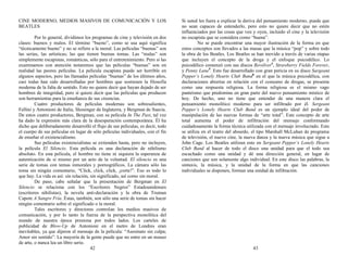 CINE MODERNO, MEDIOS MASIVOS DE COMUNICACIÓN Y LOS
BEATLES
Por lo general, dividimos los programas de cine y televisión en dos
clases: buenos y malos. El término “bueno”, como se usa aquí significa
“técnicamente bueno” y no se refiere a la moral. Las películas “buenas” son
las serias, las artísticas; las que tienen buenas tomas. Las “malas” son
simplemente escapistas, románticas, sólo para el entretenimiento. Pero si las
examinamos con atención notaremos que las películas “buenas” son en
realidad las peores películas. La película escapista puede ser horrible en
algunos aspectos, pero las llamadas películas “buenas” de los últimos años,
casi todas han sido desarrolladas por hombres que sostienen la filosofía
moderna de la falta de sentido. Esto no quiere decir que hayan dejado de ser
hombres de integridad, pero sí quiere decir que las películas que producen
son herramientas para la enseñanza de sus creencias.
Cuatro productores de películas modernas son sobresalientes,
Fellini y Antonioni de Italia, Slessinger de Inglaterra, y Bergman de Suecia.
De estos cuatro productores, Bergman, con su película In The Past, tal vez
ha dado la expresión más clara de la desesperación contemporánea. Él ha
dicho que deliberadamente desarrolló el flujo de sus películas, es decir, todo
el cuerpo de sus películas en lugar de sólo películas individuales, con el fin
de enseñar el existencialismo.
Sus películas existencialistas se extienden hasta, pero no incluyen,
la película El Silencio. Esta película es una declaración de nihilismo
absoluto. En esta película, el hombre no tiene ni siquiera la esperanza de
autenticación de sí mismo por un acto de la voluntad. El silencio es una
serie de tomas con temas inmorales y pornográficos. La cámara sólo las
toma sin ningún comentario, “Click, click, click, ¡corte!”. Eso es todo lo
que hay. La vida es así: sin relación, sin significado, así como sin moral.
De paso, cabe señalar que la presentación de Bergman en El
Silencio se relaciona con los “Escritores Negros” Estadounidenses
(escritores nihilistas), la novela anti-declaración y la obra de Truman
Capote A Sangre Fría. Éstas, también, son sólo una serie de tomas sin hacer
ningún comentario sobre el significado o la moral.
Tales escritores y directores controlan los medios masivos de
comunicación, y por lo tanto la fuerza de la perspectiva monolítica del
mundo de nuestra época presiona por todos lados. Los carteles de
publicidad de Blow-Up de Antonioni en el metro de Londres eran
inevitables, ya que dijeron el mensaje de la película: “Asesinato sin culpa;
Amor sin sentido”. La mayoría de la gente puede que no entre en un museo
de arte, o nunca lea un libro serio.
42
Si usted les fuera a explicar la deriva del pensamiento moderno, puede que
no sean capaces de entenderlo, pero esto no quiere decir que no estén
influenciados por las cosas que ven y oyen, incluido el cine y la televisión
no escapista que se considera como “buena”.
No se puede encontrar una mayor ilustración de la forma en que
estos conceptos son llevados a las masas que la música “pop” y sobre todo
la obra de los Beatles. Los Beatles se han movido a través de varias etapas
que incluyen el concepto de la droga y el enfoque psicodélico. Lo
psicodélico comenzó con sus discos Revólver4
, Strawberry Fields Forever,
y Penny Lane5
. Esto fue desarrollado con gran pericia en su disco Sargeant
Pepper’s Lonely Hearts Club Band6
en el que la música psicodélica, con
declaraciones abiertas en relación con el consumo de drogas, se presenta
como una respuesta religiosa. La forma religiosa es el mismo vago
panteísmo que predomina en gran parte del nuevo pensamiento místico de
hoy. De hecho, uno no tiene que entender de una manera clara el
pensamiento monolítico moderno para ser infiltrado por él. Sergeant
Pepper’s Lonely Hearts Club Band es un ejemplo ideal del poder de
manipulación de las nuevas formas de “arte total”. Este concepto de arte
total aumenta el poder de infiltración del mensaje conformando
cuidadosamente la forma técnica utilizada con el mensaje involucrado. Esto
se utiliza en el teatro del absurdo, el tipo Marshall McLuhan de programa
de televisión, el nuevo cine, la nueva danza y la nueva música que sigue a
John Cage. Los Beatles utilizan esto en Sergeant Pepper’s Lonely Hearts
Club Band al hacer de todo el disco una unidad para que el todo sea
escuchado como una unidad y dé una dirección general, en lugar de
canciones que son solamente algo individual. En este disco las palabras, la
sintaxis, la música, y la unidad de la forma en que las canciones
individuales se disponen, forman una unidad de infiltración.
43
 