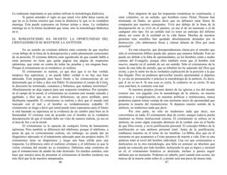 Lo realmente importante es que ambos utilizan la metodología dialéctica.
Si quiere entender el siglo en que usted vive debe darse cuenta de
que no es la forma exterior que toma la dialéctica lo que es la verdadera
enemiga. Ésta puede expresarse en formas teístas o ateas. La verdadera
enemiga no es la forma incidental que toma, sino la metodología dialéctica
en sí.
EL ROMANTICISMO HA MUERTO: LA OPORTUNIDAD DEL
CRISTIANISMO SI SE MANTIENE LA ANTÍTESIS
En un sentido un cristiano debería estar contento de que muchos
vivan debajo de la línea de la desesperación y estén plenamente conscientes
de su posición. El cristiano debería estar agradecido de que cuando habla a
estas personas no tiene que quitar página tras página de respuestas
optimistas, que están en contra de todas las pruebas y sin ninguna base.
Porque el cristianismo no es romántico; es realista.
El cristianismo es realista, ya que dice que si no hay verdad,
tampoco hay esperanza; y no puede haber verdad si no hay una base
adecuada. Está preparado para hacer frente a las consecuencias de ser
demostrado que es falso y dice con Pablo: Si encuentras el cuerpo de Cristo,
la discusión ha terminado, comamos y bebamos, que mañana moriremos5
.
Absolutamente no deja espacio para una respuesta romántica. Por ejemplo,
en el campo de la moral, el cristianismo no examina este mundo cansado y
agobiado, y dice que es un poco defectuoso, un poco astillado, pero
fácilmente reparable. El cristianismo es realista y dice que el mundo está
marcado con el mal y el hombre es verdaderamente culpable. El
cristianismo se niega a decir que usted puede tener esperanzas para el futuro
si está basando su esperanza en la evidencia de un cambio para bien en la
humanidad. El cristiano está de acuerdo con el hombre en la verdadera
desesperación de que el mundo debe ser visto de manera realista, ya sea en
el área de Ser o en la moral.
El cristianismo es lo opuesto de cualquier forma de humanismo
optimista. Pero también se diferencia del nihilismo, porque el nihilismo, a
pesar de que es correctamente realista, sin embargo, no puede dar un
diagnóstico adecuado ni el tratamiento adecuado para sus propios males. El
cristianismo tiene un diagnóstico y luego una base sólida para una
respuesta. La diferencia entre el realismo cristiano y el nihilismo es que la
visión cristiana del mundo no es romántica. Debemos estar contentos de
que el romanticismo de antaño ha sido destruido. En muchos sentidos, esto
hace que nuestra tarea de presentar el cristianismo al hombre moderno sea
más fácil que la de nuestros antepasados.
46
Pero alegrarse de que las respuestas románticas no continuarán, y
estar contentos, en un sentido, que hombres como Dylan Thomas han
terminado en llanto, no quiere decir que no debamos estar llenos de
compasión por nuestros semejantes. Vivir por debajo de la línea de la
desesperación no es vivir en el paraíso, ya sea el de un insensato o el de
cualquier otro tipo. En un sentido real es tener un anticipo del infierno
ahora, así como de la realidad en la vida futura. Muchas de nuestras
personas más sensibles han quedado absolutamente desnudas por la
destrucción. ¿No deberíamos llorar y clamar delante de Dios por estas
personas?
En esta situación, que desesperadamente clama por el remedio que
sólo el cristianismo bíblico puede dar, parece que estamos fallando. Esto no
puede ser debido a la falta de oportunidades; ya los hombres están a medio
camino del Evangelio, porque ellos también creen que el hombre está
muerto, muerto en el sentido de ser sin sentido. Sólo el cristianismo da la
razón de esta falta de sentido, que su rebelión les ha separado del Dios que
existe, y por lo tanto les da la verdadera explicación de la posición a la que
han llegado. Pero no podemos aprovechar nuestra oportunidad, si dejamos
ir, ya sea en pensamiento o práctica la metodología de la antítesis. Es decir,
que A no es no-A. Si una cosa es cierta, lo contrario no es cierto; Si una
cosa está bien, lo contrario está mal.
Si nuestros propios jóvenes dentro de las iglesias y los del mundo
exterior nos ven jugando con la metodología de la síntesis, en nuestra
enseñanza y evangelización, en nuestras políticas e instituciones, nunca
podremos esperar tomar ventaja de este momento único de oportunidad que
presenta la muerte del romanticismo. Si dejamos nuestro sentido de la
antítesis, no tendremos nada que decir.
Por otra parte, no sólo no tendremos nada que decir, nos
convertimos en nada. El cristianismo deja de existir, aunque todavía pueda
mantener su forma institucional externa. El cristianismo se enfoca en la
antítesis, no como algún concepto abstracto de la verdad, sino en el hecho
de que Dios existe, y en la justificación personal. El concepto bíblico de la
justificación es una antítesis personal total. Antes de la justificación,
estábamos muertos en el reino de las tinieblas. La Biblia dice que en el
momento en que aceptamos a Cristo pasamos de muerte a vida. Esto es una
antítesis total al nivel del hombre individual. Una vez que comenzamos a
deslizarnos en la otra metodología, una falla en sostener un absoluto que
pueda ser conocido por todo hombre, incluyendo lo que es lógico y racional
en él; el cristianismo histórico es destruido, incluso si parece seguir
adelante por un momento. Podemos no saberlo, pero cuando esto ocurre, las
marcas de la muerte están sobre él, y pronto será una pieza de museo más.
47
 