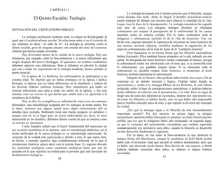 CAPÍTULO 1
El Quinto Escalón: Teología
DESVIACIÓN DEL CRISTIANISMO BÍBLICO
La teología existencial moderna tiene su origen en Kierkegaard, al
igual que el existencialismo secular. Se relacionan entre sí en el corazón de
sus sistemas, es decir, “el salto de fe”. La teología se presenta como el
último escalón, pero de ninguna manera está aislada del resto del consenso
cultural que hemos estado revisando.
Hay diversidad dentro de la unidad de la nueva teología. Hay una
diferencia, por ejemplo, entre la Neo-ortodoxia y el nuevo liberalismo que
surgió después del nuevo Heidegger. Si queremos ser eruditos cuidadosos
debemos apreciar esas diferencias. Pero si fallamos en advertir la unidad
que une a todas las expresiones de la teología moderna, hemos perdido el
punto esencial.
En la época de La Reforma, los reformadores se enfrentaron a un
sistema total. No dijeron que no había cristianos en la Iglesia Católica
Romana, ni dijeron que no había diferencias en la enseñanza y énfasis de
las diversas órdenes católicas romanas. Pero entendieron que había un
sistema subyacente que unía a todas las partes de la iglesia, y fue este
sistema como un sistema lo que decían que estaba mal y en oposición a la
enseñanza de la Biblia.
Hoy en día, los evangélicos se enfrentan de nuevo con un consenso
abrumador, una metodología aceptada por los teólogos de todas partes. Por
lo tanto, mientras que alguno puede tener algún conocimiento útil en
detalles (por ejemplo, Bultmann tiene una buena exégesis en detalles) y
aunque este no es el lugar para un juicio ambivalente (es decir, el mero
desacuerdo en los detalles), debemos darnos cuenta de que su sistema como
un sistema es incorrecto.
Como Senghor señaló que el factor fundamental del marxismo no
era su teoría económica ni su ateísmo, sino su metodología dialéctica, así el
factor unificador de la nueva teología es su metodología equivocada. Su
concepto de la verdad está equivocado y debido a esto, lo que suena bien,
de hecho, a menudo significa algo completamente diferente de lo que el
cristianismo histórico quiere decir con la misma frase. Es ingenuo discutir
las cuestiones teológicas como cuestiones teológicas hasta que uno ha
pensado en lo que significa la verdad para la persona que está haciendo las
declaraciones teológicas.
50
La teología ha pasado por el mismo proceso que la filosofía, aunque
varias décadas más tarde. Antes de Hegel, el hombre racionalista todavía
estaba tratando de dibujar sus círculos para abarcar la totalidad de la vida.
Luego vino la línea de la desesperación. La teología naturalista ha seguido
esto muy de cerca. Los antiguos teólogos liberales en Alemania
comenzaron por aceptar el presupuesto de la uniformidad de las causas
naturales como un sistema cerrado. Por lo tanto, rechazaron todo lo
milagroso y sobrenatural, incluido lo de la vida de Jesucristo. Una vez
hecho esto, seguían teniendo la esperanza de encontrar un Jesús histórico de
una manera racional, objetiva, científica mediante la separación de los
aspectos sobrenaturales de la vida de Jesús de la “verdadera historia”.
Pero fracasaron en la misma forma que los filósofos racionalistas
habían fracasado. Ellos también fueron atrapados en la sala redonda sin una
salida. Su búsqueda del Jesús histórico estaba condenada al fracaso, porque
lo sobrenatural estaba tan entrelazado con el resto que, si se arrancaba todo
lo sobrenatural, ¡no quedaba ningún Jesús! Si se eliminaba todo lo
sobrenatural no quedaba ningún Jesús histórico; si mantenían al Jesús
histórico también mantenían lo sobrenatural.
Después de su fracaso, ellos podrían haber hecho dos cosas a fin de
continuar en un ámbito racional y lógico. Podrían haber dejado su
racionalismo y vuelto a la teología bíblica de La Reforma, la cual habían
rechazado sobre la base de presuposiciones naturalistas; o podrían haberse
hecho nihilistas en relación con el pensamiento y la vida. Pero en lugar de
elegir una de estas dos alternativas racionales, optaron por una tercera vía,
tal como los filósofos ya habían hecho, una vía que había sido impensable
para el hombre educado antes de esto, y que supone la división del concepto
de verdad.
¿Por qué la teología sigue a la filosofía de este tremendamente
importante escalón? Por dos razones: en primer lugar, su antiguo
racionalismo optimista había fracasado en producir un Jesús históricamente
creíble, una vez que lo milagroso había sido rechazado; en segundo lugar,
ya que el consenso del pensamiento circundante que estaban siguiendo
cuidadosamente era normativo para ellos, cuando la filosofía se desarrolló
en esta dirección, finalmente la siguieron.
Por lo tanto, no fue tanto la Neo-ortodoxia lo que destruyó la
antigua forma del liberalismo, aunque la enseñanza de Karl Barth podría
haber sido el terremoto final que sacudió el edificio tambaleante; pero que
ya había sido destruido desde dentro. Para decirlo de otra manera, si Barth
hubiera hablado cincuenta años antes, es dudoso si alguno hubiera
escuchado.
51
 
