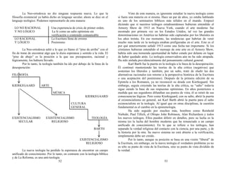 La Neo-ortodoxia no dio ninguna respuesta nueva. Lo que la
filosofía existencial ya había dicho en lenguaje secular, ahora se dice en el
lenguaje teológico. Podemos representarlo de esta manera:
LO NO RACIONAL Una experiencia de crisis de primer orden.
Y NO LÓGICO La fe como un salto optimista sin
verificación o contenido comunicable
LO RACIONAL La Escritura llena de errores
Y LÓGICO Pesimismo
La Neo-ortodoxia saltó a lo que yo llamo el “piso de arriba” con el
fin de tratar de encontrar algo que le diera esperanza y sentido a la vida. El
“piso de abajo” es la posición a la que sus presupuestos, racional y
lógicamente, los hubiera llevado.
Por lo tanto, la teología también ha ido por debajo de la línea de la
desesperación:
FILOSOFÍA
KIERKEGAARD ARTE
MÚSICA
KIERKEGAARD
CULTURA
GENERAL
EXISTENCIALISMO EXISTENCIALISMO TEOLOGÍA
SECULAR RELIGIOSO
BARTH
EXISTENCIALISMO
RELIGIOSO
La nueva teología ha perdido la esperanza de encontrar un campo
unificado de conocimiento. Por lo tanto, en contraste con la teología bíblica
y de La Reforma, es una anti-teología.
52
Visto de esta manera, es ignorante estudiar la nueva teología como
si fuera una materia en sí misma. Hace un par de años, yo estaba hablando
en uno de los seminarios bíblicos más sólidos en el mundo. Empecé
diciendo que si nuestros teólogos estadounidenses hubieran entendido el
Armory Show de 1913 en Nueva York, cuando el arte moderno fue
mostrado por primera vez en los Estados Unidos, tal vez las grandes
denominaciones en América no habrían sido capturadas por los liberales en
los años treinta. En ese momento, las tendencias que habrían de venir
mucho más tarde en la teología estaban prefiguradas en el arte. Este es el
por qué anteriormente señalé 1913 como una fecha tan importante. Si los
cristianos hubieran entendido el mensaje de este arte en el Armory Show,
habría sido una tremenda oportunidad de haber estado por delante en lugar
de haber quedado atrás. La teología conservadora aún no ha sido atrapada.
Ha sido aislada providencialmente del pensamiento cultural general.
Karl Barth fue la puerta en la teología a la línea de la desesperación.
Él continuó manteniendo las teorías de la alta crítica (negativas) que
sostenían los liberales y también, por un salto, trató de eludir las dos
alternativas racionales (un retorno a la perspectiva histórica de la Escritura
o una aceptación del pesimismo). Después de la primera edición de su
Epístola a los Romanos, ya no reconoció su deuda con Kierkegaard. Sin
embargo, seguía creyendo las teorías de la alta crítica, su “salto” todavía
sigue siendo la base de sus respuestas optimistas. En años posteriores a
medida que sus seguidores difundían sus puntos de vista, él se retiró de sus
consecuencias lógicas. Pero como Kierkegaard, con su salto, abrió la puerta
al existencialismo en general, así Karl Barth abrió la puerta para el salto
existencialista en la teología. Al igual que en otras disciplinas, la cuestión
fundamental es el cambio en la epistemología.
Ha sido seguido por muchos más, hombres como Reinhold
Niebuhr, Paul Tillich, el Obispo John Robinson, Alan Richardson y todos
los nuevos teólogos. Ellos pueden diferir en detalles, pero su lucha es la
misma (es la lucha del hombre moderno que ha renunciado a un campo
unificado de conocimiento). En lo que se refiere a los teólogos, han
separado la verdad religiosa del contacto con la ciencia, por una parte, y de
la historia por la otra. Su nuevo sistema no está abierto a la verificación,
simplemente debe ser creído.
Por lo tanto, aunque su posición se basa en una visión “liberal” de
la Escritura, sin embargo, en la nueva teología el verdadero problema ya no
es sólo su punto de vista de la Escritura, sino su punto de vista dividido de
la verdad.
53
 