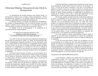 CAPÍTULO 2
Misticismo Moderno: Desesperación más Allá de la
Desesperación
La desesperación del hombre moderno toma muchas formas. Es
desesperación a fondo en que se tiende a utilizar formulaciones y formas
que parecen dar esperanza y, sin embargo, según la naturaleza del caso,
conducen a profundidades más hondas de la desesperación.
El nihilismo moderno es la forma más simple de la desesperación.
Por ejemplo, es transparentemente claro en la obra de Gauguin ¿De dónde
venimos? ¿Quiénes somos? ¿Adónde vamos? y en la Musique Concrete. El
nihilismo acepta la conclusión de que todo es sin sentido y caótico.
El segundo nivel de la desesperación es la aceptación de la
dicotomía que hemos estado hablando:
Una esperanza de significado optimista y ciega,
basada en un salto de fe no racional
Lo racional y lo lógico que no da ningún significado
Para sentir la fuerza de esta forma más profunda de desesperación,
hay que tener en cuenta que el “arriba” y el “abajo” de esta dicotomía están
en dos compartimentos totalmente herméticos. No hay intercambio entre
ellos. La parte inferior no tiene relación con el significado; la parte superior
no tiene relación con la razón. El hombre racionalista, después de haber
renunciado a la metodología de la antítesis (si una cosa es verdad, lo
contrario no es verdad), se ha visto forzado a un concepto no unificado de
conocimiento, y una antítesis monstruosa resultante entre la racionalidad y
el significado.
En la parte inferior racional, el hombre es sólo una máquina. En la
parte superior no racional, es menos que una “sombra” griega. Las películas
El año pasado en Marienbad, Julieta de los espíritus y Blow-Up señalan
este último punto con fuerza, mostrando al hombre como si estuviera en la
parte superior sin categorías.
La dicotomía fue propuesta como una respuesta a la desesperación
del nihilismo simple; pero esta dicotomía es realmente una forma más
profunda de desesperación. Significa que el hombre ha dividido cualquier
concepto unificado de conocimiento y también (y esto es peor) la unidad de
sí mismo, porque la racionalidad es una parte de cada hombre.
54
El hombre individual ni siquiera puede comunicarse consigo mismo
en su pensamiento excepto sobre la base de la antítesis. Así que piensa “la
amo” o “la flor en ese árbol es hermosa”, pero esto es un revoltijo de
palabras sin sentido a menos que se ponga en antítesis con el hecho de que
ella no le gusta, o que la flor es fea. Esto significa que en la práctica un
hombre no puede rechazar totalmente la metodología de la antítesis, por
mucho que su sistema le lleve a ello, a menos que experimente la total
alienación de sí mismo causada por algún tipo de trastorno mental.
Por lo tanto, aquellos que han promovido la dicotomía moderna de
la razón y el significado no han sido capaces de vivir con ella. Jean-Paul
Sartre se peleó con Camus porque sentía que Camus no estaba siendo
coherente con sus presupuestos básicos. Esto era cierto, pero Sartre
tampoco era coherente cuando firmó el Manifiesto de Argelia. Cuando lo
hizo, no fue simplemente con el fin de autenticar su ser por un acto neutral
de la voluntad (como en el ejemplo de la anciana que dimos anteriormente)
ya que entonces no habría hecho ninguna diferencia si él hubiera hecho lo
contrario, sino porque él tomó una actitud deliberadamente moral y dijo que
era una guerra injusta y sucia. Su posición política de izquierda, una
cuestión moral, es otro ejemplo de la misma incongruencia.
En lo que respecta a muchos existencialistas seculares, desde el
momento en que Sartre firmó el Manifiesto de Argelia fue considerado
como un apóstata de su propia posición y cayó de su lugar de liderazgo de
la vanguardia.
Lo que fue cierto para Camus y Sartre, que no pudieron vivir con
las conclusiones de su sistema, ha sido cierto para los hombres en cada
escalón de la línea de la desesperación, ya sea en la filosofía, el arte, la
música o la literatura. El resultado de no ser capaz de permanecer en la
integridad honesta de su desesperación a cualquier nivel (el del nihilismo o
el de una dicotomía total entre la razón y la falta de sentido) ha llevado al
pensamiento moderno a desplazarse todavía un paso más hacia un tercer
nivel de desesperación, un nivel de misticismo sin nada allí.
TEOLOGÍA Y EL MISTICISMO SEMÁNTICO
La Neo-ortodoxia, a primera vista, parece tener una ventaja sobre el
existencialismo secular, en el que parece tener más sustancia en sus
expresiones optimistas que su contraparte secular. Como hemos visto, una
de las dificultades de la experiencia final es que nadie ha encontrado una
manera de comunicar esta experiencia, ni siquiera a sí mismo. Pero en la
nueva teología, se hace uso de ciertas palabras religiosas que tienen una
connotación de personalidad y sentido para aquellos que las escuchan.
55
 