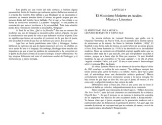 Esto podría ser una visión del todo correcta si hubiera alguna
personalidad detrás del hombre que realmente pudiera hablar con sentido al,
y a través del, hombre. Pero debido a que Heidegger es un racionalista y
comienza de manera absoluta desde sí mismo, no puede aceptar que una
persona detrás del hombre haya hablado. Por lo que se ha cerrado a su
forma de misticismo semántico. La palabra “lenguaje” es una palabra de
connotación que parece involucrar a la personalidad. Toda esta solución
pende de la connotación inherente a una palabra, “lenguaje”.
Al final de su libro ¿Qué es la filosofía?6
dice que en nuestro día
moderno, este uso del lenguaje se encuentra sobre todo en el poeta. Así que
la conclusión de este punto de vista es que debemos escuchar al poeta. Esto
no significa que hemos de escuchar el contenido de lo que dice el poeta,
sino escuchar al hecho de que hay un hablante que existe. Eso es todo.
Aquí hay un fuerte paralelismo entre Klee y Heidegger. Ambos
hablan de su esperanza de que de alguna manera el universo va a hablar, ya
sea a través del arte o el lenguaje. Sin embargo, Heidegger tiene mucha más
importancia ya que al usar las palabras de connotación se ha convertido en
el padre de una nueva forma de la nueva teología: el nuevo liberalismo. No
hay ninguna diferencia real entre el misticismo secular de Heidegger y el
misticismo de la nueva teología.
68
CAPÍTULO 4
El Misticismo Moderno en Acción:
Música y Literatura
EL MISTICISMO EN LA MÚSICA:
LEONARD BERNSTEIN Y JOHN CAGE
La tercera sinfonía de Leonard Bernstein, que grabó con la
Orquesta Filarmónica de Nueva York, da un ejemplo de la misma especie
de misticismo en la música. Se llama la Sinfonía Kaddish (1936)1
. El
Kaddish es una forma judía de música, un canto hebreo de acción de gracias
a Dios. Esta forma Bernstein (n. 1918) la ha absorbido en su incredulidad
moderna. Ahora en contraste con el Kaddish original, aquélla indica que no
podemos saber nada de lo que está ahí, sino que sólo podemos escuchar al
músico, porque va a hacer algo de Dios por nosotros. En este Kaddish
moderno, la sala de conciertos es “la casa sagrada”, y en ella el artista
“seguirá creándote, Padre, y tú a mí”. El arte es visto como el único milagro
sobreviviente que Dios ha dejado.
El crítico Leonard Marcis en un número de la revista High Fidelity
de 1965 concluye su crítica de esta manera: “Los teólogos siempre han
tenido artistas para cerrar la brecha a su rebaño. Ahora, para bien o para
mal, el anti-teólogo tiene una declaración artística poderosa”. Marcis
correctamente reúne el nuevo misticismo secular y la nueva teología. No
hay certeza de que haya un dios ahí, sino que el poeta, el músico, el arte
como arte, es el profeta donde no hay certeza de nada.
Deberíamos amar el buen arte. Pero el arte como arte no tiene el
derecho de hablar ex cathedra, independientemente de su contenido.
Hubo un perfil muy interesante de John Cage (n. 1912) en la revista
The New Yorker2
, parte del cual citaremos en consideración de su música.
El perfil dice: “... lo que él propone es, en esencia, la destrucción completa
de los supuestos más básicos del arte occidental desde el Renacimiento”.
Ya hemos visto que el joven atrapado en la generación moderna está a
cuatrocientos años de distancia de la generación anterior. Así que Cage está
tratando de destruir un concepto total que se extiende, al menos, a través de
esos cuatrocientos años hasta El Renacimiento.
69
 