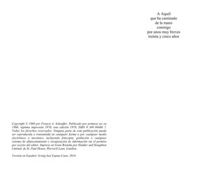 Copyright © 1968 por Francis A. Schaeffer. Publicado por primera vez en
1968, séptima impresión 1970, esta edición 1970, ISBN 0 340 04466 7.
Todos los derechos reservados. Ninguna parte de esta publicación puede
ser reproducida o transmitida en cualquier forma o por cualquier medio
electrónico o mecánico, incluyendo fotocopia, grabación o cualquier
sistema de almacenamiento y recuperación de información sin el permiso
por escrito del editor. Impreso en Gran Bretaña por Hodder and Stoughton
Limited, de St. Paul House, Warwick Lane, Londres.
Versión en Español: Irving Isaí Espino Cano. 2016
A Aquél
que ha caminado
de la mano
conmigo
por unos muy breves
treinta y cinco años
 