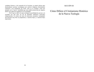 verdadera historia y del contenido de la Escritura, se puede utilizar para
desencadenar acciones sociológicas por motivos religiosos directamente
contrarias a las enseñanzas de Cristo. Esto ya es evidente, como por
ejemplo en la “nueva” moralidad que está siendo promovida por algunos
dentro de la Iglesia de Inglaterra en la actualidad.
Por lo que se abre a la nueva teología la posibilidad de proveer a la
sociedad con una serie sin fin de absolutos arbitrarios motivados
religiosamente. Es contra este tipo de misticismo semántico manipulado
que hacemos muy bien en prepararnos, a nuestros hijos y a nuestros hijos
espirituales.
84
SECCIÓN III
Cómo Difiere el Cristianismo Histórico
de la Nueva Teología
 