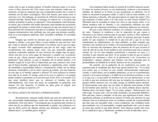 contra todo lo que se podría esperar, el hombre funciona mejor si él actúa
como si Dios estuviera ahí. Esto suena como una solución viable por un
momento, el tipo de respuesta que una computadora podría dar si usted la
alimenta con los datos sociológicos. Dios está muerto, pero actúa como si
estuviera vivo. Sin embargo, un momento de reflexión mostrará que es una
solución horrible. Henrik Ibsen, el noruego, lo expresó así: si le quitas una
mentira al hombre le quitas su esperanza2
. Estos pensadores están diciendo,
en efecto, que el hombre sólo puede funcionar como hombre por un período
prolongado de tiempo si actúa sobre el supuesto de que una mentira (que el
Dios personal del cristianismo está ahí) es verdadera. No se puede encontrar
ninguna desesperación más profunda que esta para una persona sensible.
Esta no es una respuesta optimista, feliz, razonable o brillante. Es oscuridad
y muerte.
Imagine que existió un universo que se componía únicamente de
líquidos y sólidos, y sin gases libres. Un pez nadaba en este universo. Este
pez, como es natural, estaba conformado a su entorno, por lo que era capaz
de seguir viviendo. Pero supongamos que por un azar ciego, como los
evolucionistas nos quieren hacer creer, este pez desarrolló pulmones
mientras continuaba nadando en este universo sin ningún tipo de gases.
Ahora este pez ya no sería capaz de funcionar y cumplir con su posición
como un pez. ¿Sería entonces superior o inferior en su estado nuevo con
pulmones? Sería inferior, ya que se ahogaría. De la misma manera, si el
hombre surgió de lo que sólo es impersonal, por azar, entonces esas cosas
que lo hacen hombre, esperanza de propósito y significado, amor, sentido
de moralidad y racionalidad, belleza y comunicación verbal; son en última
instancia, irrealizables y por lo tanto, carecen de sentido. ¿En una situación
de este tipo es el hombre superior o inferior? Él sería entonces la criatura
más baja de la escala. El musgo verde en la roca es superior a él, porque
puede cumplir su propósito en el universo que existe. Pero si el mundo es lo
que estos hombres dicen que es, entonces el hombre (no sólo
individualmente, sino como una raza), no cumpliendo su propósito, está
muerto. En esta situación, el hombre no debe pisar el césped, sino
respetarlo, ¡porque es superior a él!
EL FINAL LÓGICO DE NEGAR LA PERSONALIDAD
Recientemente, mientras estaba dando una serie de conferencias en
una universidad estadounidense, recibí una nota anónima de uno de los
estudiantes. Esta nota decía: “Una pregunta que me gustaría que conteste es
sobre una de sus pláticas que fue transmitida, si puede: con referencia a lo
que ha dicho acerca de algunos artistas que destruyen el hombre, ¿qué
debería hacer?, yo también quiero destruir”.
88
Este estudiante había tocado el corazón de la difícil situación actual.
El deseo de muchos jóvenes, ya sea modernistas, rockeros o universitarios
rebeldes, de destruir es la forma en que manifiestan su nihilismo. En el
fondo se encuentra la pregunta válida: si toda la vida no tiene sentido, y en
última instancia es absurda, ¿Por qué preocuparse en seguir las reglas? ¿Por
qué mantener el orden como si la vida como un todo tuviera sentido? La
dificultad para la sociedad en tratar con ellos es que tienen razón, si en
última instancia todo es absurdo, y sus conclusiones nihilistas son más
honestas que las respuestas románticas y semánticas dadas por sus mayores.
De cara a este nihilismo moderno, los cristianos a menudo carecen
de valor. Tenemos la tendencia a dar la impresión de que vamos a
aferrarnos a las formas externas pase lo que pase, incluso si Dios realmente
no está ahí. Pero lo contrario debe ser cierto en nosotros, para que la gente
pueda ver que exigimos la verdad de lo que está ahí y que no se trata
simplemente de fanfarronerías. En otras palabras, se debe entender que
tomamos esta cuestión de la verdad y de la personalidad tan en serio que si
Dios no estuviera ahí estaríamos entre los primeros de los que tuvieron el
valor de salir de la cola. En la medida en que mostremos que esta es nuestra
actitud, tal vez los más alejados comenzarán a tomarnos en serio y a
escuchar lo que tenemos que decir. Si no aceptan la idea de que en nuestra
integridad nos uniríamos a ellos en la destrucción o en “convertirse en
marginados”, aunque sabemos que tenemos una base adecuada para la
personalidad y la realidad de la moral, entonces no nos escucharán.
De acuerdo con la grabación de mi conferencia esa noche, mi
respuesta para el estudiante que decía que quería destruir fue: “Yo le diría
esta noche, que si vivimos en este mundo intrínsecamente impersonal,
vestido, si usted desea, con la palabra panteísmo, ya sea en el pensamiento
oriental o en la nueva teología, o si hablo de él en términos seculares, si esto
es lo que soy, y lo que todos los hombres son, con sus aspiraciones; si esto
es todo lo que son, productos del azar que no cumplen sus expectativas, un
juguete estéril, entonces ven a mi lado, porque yo también quiero destruir.
Si efectivamente estas ideas son tus ideas, tú deberías estar parado al lado
de tal hombre para destruir. Si yo soy un artista debería desear destruir.
Debería decir con Karel Appel, ‘Yo no pinto, golpeo’. Debería decir con
John Cage, ‘Es puro azar’; con un ruido resultante y un estruendo diabólico.
Pero aún más, vamos a entender, en tal caso, qué significará el amor. Amor
significará enfrentar el problema de oprimir el botón que destruye la raza
humana. Esta es la distinción entre un verdadero sentido de la personalidad
que hace que sea razonable amar y tener compasión, una verdadera razón
para mantener viva a la humanidad; y ningún significado real, y por lo tanto
un amor que resulta en que debe destruir. Esto entonces estaría más cerca
de la verdad de lo que, y finalmente, sucederá, no sólo al individuo, sino a
89
 