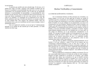 la raza humana.
La persona que escribió esta nota entiende algo. En tal caso, yo le
pediría que venga a mi lado y destruya, pero también le pediría que sea
honesto al considerar la otra posibilidad, que todo esto no es así, sino que
comenzamos con un principio personal y por lo tanto hay un significado
intrínseco a la personalidad, mi personalidad, y la personalidad de otros
hombres en este universo. Esta es la distinción entre las dos posiciones. Las
cosas que hemos considerado no sólo son cosas teóricas, son cosas que
calan en la urdimbre y el entramado de la comprensión de la vida. De
hecho, podríamos decir que el hombre que destruye un concepto romántico
no tiene ninguna base. Esto requiere una respuesta realista. Aquí nos
encontramos cara a cara con el problema real de la nueva teología y todo el
pensamiento nuevo”.
Este es el quid de la cuestión; ya sea un “qué es” intrínsecamente
personal, en el sentido de una creación por el Dios personal, o el ruido
diabólico de John Cage.
90
CAPÍTULO 2
Hechos Verificables y Conocimiento
LA COMUNICACIÓN DIVINA Y HUMANA
En el cristianismo histórico un Dios personal crea al hombre a su
propia imagen, y en tal caso, no hay nada que lo hiciera sin sentido al
considerar que Él se comunicaría con el hombre en una forma verbalizada.
¿Por qué no habría de comunicarse en una forma verbalizada cuando Él ha
hecho al hombre un ser que verbaliza en sus pensamientos, así como en la
comunicación con otros hombres? Después de haber creado al hombre a su
imagen, ¿por qué habría de dejar de comunicarse a ese ser que verbaliza en
tales términos? La comunicación sería entonces en tres maneras: de Dios al
hombre, y viceversa; de hombre a hombre; y el hombre a sí mismo. Alguien
puede plantear preguntas acerca de si en realidad este es el caso, pero, en
este campo de referencia, no es una declaración contradictoria ni sin
sentido. Tal concepto no tendría sentido con la presuposición de un campo
totalmente cerrado de causa y efecto. Pero si usted es una persona que
sostiene que la relación causa-efecto ha sido y es totalmente cerrada,
entonces usted necesita preguntarse si una perspectiva como la suya
realmente hace frente a todo lo que sabemos.
¿Por qué Dios no debiera comunicarse proposicionalmente con el
hombre, el ser que verbaliza, a quien Él hizo de tal manera que nos
comunicamos proposicionalmente el uno al otro? Por lo tanto, en la
posición bíblica existe la posibilidad de hechos verificables implicados: un
Dios personal que se comunica en forma verbalizada proposicionalmente
con el hombre, no sólo en relación con aquellas cosas que el hombre de
nuestra generación llamaría “verdades religiosas”, sino también en las áreas
de la historia y la ciencia.
Dios ha establecido la revelación de la Biblia en la historia; Él no la
dio (como podría haber hecho) en la forma de un libro de texto teológico.
Después de haber establecido la revelación en la historia, ¿qué sentido
tendría para Dios darnos una revelación en la que la historia estuviera
equivocada? Dios también ha puesto al hombre en el universo que las
mismas Escrituras dicen que habla de este Dios. ¿Qué sentido tendría para
Dios dar su revelación en un libro que estuviera equivocado con respecto al
universo? La respuesta a ambas preguntas debe ser, “¡No tiene ningún
sentido en absoluto!”.
91
 