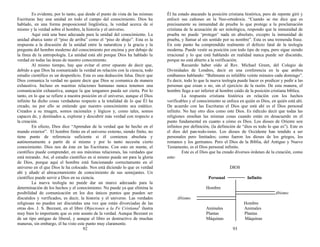 Es evidente, por lo tanto, que desde el punto de vista de las mismas
Escrituras hay una unidad en todo el campo del conocimiento. Dios ha
hablado, en una forma proposicional lingüística, la verdad acerca de sí
mismo y la verdad sobre el hombre, la historia y el universo.
Aquí está una base adecuada para la unidad del conocimiento. La
unidad abarca tanto el “piso de arriba” como el “piso de abajo”. Esta es la
respuesta a la discusión de la unidad entre la naturaleza y la gracia y la
pregunta del hombre moderno del conocimiento por encima y por debajo de
la línea de la antropología. La unidad está ahí porque Dios ha hablado la
verdad en todas las áreas de nuestro conocimiento.
Al mismo tiempo, hay que evitar el error opuesto de decir que,
debido a que Dios ha comunicado la verdad en relación con la ciencia, todo
estudio científico es un desperdicio. Esta es una deducción falsa. Decir que
Dios comunica la verdad no quiere decir que Dios se comunica de manera
exhaustiva. Incluso en nuestras relaciones humanas nunca tenemos una
comunicación exhaustiva, aunque la que tengamos pueda ser cierta. Por lo
tanto, en lo que se refiere a nuestra posición en el universo, aunque el Dios
infinito ha dicho cosas verdaderas respecto a la totalidad de lo que Él ha
creado, no por ello se entiende que nuestro conocimiento sea estático.
Creados a su imagen, somos racionales y lógicos y, como tales, somos
capaces de, y destinados a, explorar y descubrir más verdad con respecto a
la creación.
En efecto, Dios dice “Aprendan de la verdad que he hecho en el
mundo exterior”. El hombre finito en el universo externo, siendo finito, no
tiene punto de referencia suficiente si él comienza absoluta y
autónomamente a partir de sí mismo y por lo tanto necesita cierto
conocimiento. Dios nos da éste en las Escrituras. Con esto en mente, el
científico puede comprender, en sus máximas relaciones, las verdades que
está mirando. Así, el estudio científico en sí mismo puede ser para la gloria
de Dios, porque aquí el hombre está funcionando correctamente en el
universo en el que Dios le ha colocado. Nos está diciendo lo que es verdad
ahí y añade al almacenamiento de conocimiento de sus semejantes. Un
científico puede servir a Dios en su ciencia.
La nueva teología no puede dar un marco adecuado para la
determinación de los hechos y el conocimiento. No puede ya que elimina la
posibilidad de comunicación en los dos únicos puntos que pueden ser
discutidos y verificados, es decir, la historia y el universo. Las verdades
religiosas no pueden ser discutidas una vez que están divorciadas de las
otras dos. J. S. Bezzant, en el libro Objeciones a la Fe Cristiana1
ilustra
muy bien lo importante que es este asunto de la verdad. Aunque Bezzant es
de un tipo antiguo de liberal, y aunque el libro es destructivo de muchas
maneras, sin embargo, él ha visto este punto muy claramente.
92
Él ha estado atacando la posición cristiana histórica, pero de repente giró y
enfocó sus cañones en la Neo-ortodoxia. “Cuando se me dice que es
precisamente su inmunidad de prueba lo que protege a la proclamación
cristiana de la acusación de ser mitológica, respondo que la inmunidad de
prueba no puede ‘proteger’ nada en absoluto, excepto la inmunidad de
prueba, y llamar al sin sentido por su nombre”. Esta es una tremenda frase.
En este punto ha comprendido realmente el defecto fatal de la teología
moderna. Puede vestir su posición con todo tipo de ropa, pero sigue siendo
irracional y lo que está hablando en realidad nunca puede ser discutido,
porque no está abierto a la verificación.
Recuerdo haber oído al Rev. Michael Green, del Colegio de
Divinidades de Londres, decir en una conferencia en la que ambos
estábamos hablando: “Bultmann es infalible veinte minutos cada domingo”.
Es decir, todo lo que la nueva teología puede hacer es predicar y pedir a las
personas que crean o no, sin el ejercicio de la razón. De esta manera, el
hombre llega a ser inferior al hombre caído de la posición cristiana bíblica.
La respuesta cristiana histórica en relación con los hechos
verificables y el conocimiento se enfoca en quién es Dios, en quién está ahí.
De acuerdo con las Escrituras el Dios que está ahí es el Dios personal
infinito. No hay otro dios como este Dios. Es ridículo decir que todas las
religiones enseñan las mismas cosas cuando están en desacuerdo en el
punto fundamental en cuanto a cómo es Dios. Los dioses de Oriente son
infinitos por definición, (la definición de “dios es todo lo que es”). Este es
el dios del pan-todo-ismo. Los dioses de Occidente han tendido a ser
personales pero limitados; como fueron los dioses de los griegos, los
romanos y los germanos. Pero el Dios de la Biblia, del Antiguo y Nuevo
Testamento, es el Dios personal infinito.
Este es el Dios que ha creado diversos órdenes de la creación, como
esto:
DIOS
Personal Infinito
Hombre
Abismo
Abismo
Hombre
Animales Animales
Plantas Plantas
Máquinas Máquinas
93
 