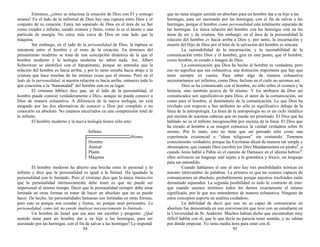 Entonces, ¿cómo se relaciona la creación de Dios con Él y consigo
misma? En el lado de la infinitud de Dios hay una ruptura entre Dios y el
conjunto de su creación. Estoy tan separado de Dios en el área de su Ser
como creador e infinito, siendo criatura y finito, como lo es el átomo o una
partícula de energía. No estoy más cerca de Dios en este lado que la
máquina.
Sin embargo, en el lado de la personalidad de Dios, la ruptura se
interpone entre el hombre y el resto de la creación. En términos del
pensamiento moderno se trata de una concepción dinámica de la que el
hombre moderno y la teología moderna no saben nada. Así, Albert
Schweitzer se identificó con el hipopótamo, porque no entendía que la
relación del hombre es hacia arriba; y por lo tanto miraba hacia abajo a la
criatura que hace muchas de las mismas cosas que él mismo. Pero en el
lado de la personalidad, si nuestra relación es hacia arriba, entonces todo lo
que concierne a la “humanidad” del hombre está en su lugar.
El cristiano bíblico dice que, en el lado de la personalidad, el
hombre puede conocer verdaderamente a Dios, aunque no puede conocer a
Dios de manera exhaustiva. A diferencia de la nueva teología, no está
atrapado por las dos alternativas de conocer a Dios por completo o no
conocerlo en absoluto. No estamos encerrados en una comprensión total de
lo infinito.
El hombre moderno y la nueva teología tienen sólo esto:
Infinito
Abismo
Hombre
Animal
Planta
Máquina
El hombre moderno ha abierto una brecha entre lo personal y lo
infinito y dice que la personalidad es igual a la finitud. Ha igualado la
personalidad con lo limitado. Pero el cristiano dice que la única limitación
que la personalidad intrínsecamente debe tener es que no puede ser
impersonal al mismo tiempo. Decir que la personalidad siempre debe estar
limitada en otras formas es tratar de hacer un absoluto que no se puede
hacer. De hecho, las personalidades humanas son limitadas en otras formas,
pero esto es porque son creadas y finitas, no porque sean personales. La
personalidad, como tal, no puede implicar necesariamente lo limitado.
Un hombre de Israel que era ateo me escribió y preguntó: ¿Qué
sentido tiene para un hombre dar a su hijo a las hormigas, para ser
asesinado por las hormigas, con el fin de salvar a las hormigas? Le respondí
94
que no tiene ningún sentido en absoluto para un hombre dar a su hijo a las
hormigas, para ser asesinado por las hormigas, con el fin de salvar a las
hormigas, porque el hombre como personalidad está totalmente separado de
las hormigas. La única relación del hombre con las hormigas está en las
áreas de ser y de criatura. Sin embargo, en el área de la personalidad la
relación del hombre es hacia arriba a Dios y, por tanto, la encarnación y
muerte del Hijo de Dios por el bien de la salvación del hombre es sensata.
La razonabilidad de la encarnación, y la razonabilidad de la
comunicación entre Dios y el hombre, gira en este punto, que el hombre,
como hombre, es creado a imagen de Dios.
La comunicación que Dios ha hecho al hombre es verdadera, pero
eso no significa que sea exhaustiva, una distinción importante que hay que
tener siempre en cuenta. Para saber algo de manera exhaustiva
necesitaríamos ser infinitos, como Dios. Incluso en el cielo no seremos así.
Dios se ha comunicado con el hombre, no sólo sobre el cosmos y la
historia, sino también acerca de Sí mismo. Y los atributos de Dios así
comunicados son significativos para Dios, el autor de la comunicación, así
como para el hombre, el destinatario de la comunicación. Lo que Dios ha
revelado con respecto a Sus atributos no sólo es significativo debajo de la
línea de la antropología. La línea de la antropología no es un cielo metálico
por encima de nuestras cabezas que no pueda ser penetrado. El Dios que ha
hablado no es el infinito incognoscible por encima de la línea. El Dios que
ha creado al hombre a su imagen comunica la verdad verdadera sobre Sí
mismo. Por lo tanto, esto no tiene que ser pensado sólo como una
experiencia existencial o “ideas religiosas” sin contenido. Tenemos
conocimiento verdadero, porque las Escrituras dicen de manera tan simple y
abrumadora, que cuando Dios escribió los Diez Mandamientos en piedra2
, o
cuando Jesús habló a Pablo en el camino de Damasco en el idioma hebreo3
,
ellos utilizaron un lenguaje real sujeto a la gramática y léxico, un lenguaje
para ser entendido.
Cuando hablamos el uno al otro hay tres posibilidades teóricas en
nuestro intercambio de palabras. La primera es que no seamos capaces de
comunicarnos en absoluto, probablemente porque nuestros trasfondos están
demasiado separados. La segunda posibilidad es todo lo contrario de esto:
que cuando usemos términos todos les demos exactamente el mismo
significado, por lo que nos entendemos de manera exhaustiva. Ninguno de
estos conceptos soporta un análisis cuidadoso.
La debilidad de decir que uno no es capaz de comunicarse en
absoluto fue demostrada en una conversación que tuve con un estudiante en
la Universidad de St. Andrews. Muchos habían dicho que encontraban muy
difícil hablar con él, que lo que decía no parecía tener sentido, y no sabían
por dónde empezar. Yo tenía media hora para estar con él.
95
 