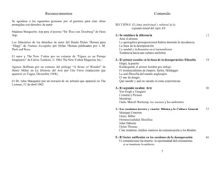 Reconocimientos
Se agradece a las siguientes personas por el permiso para citar obras
protegidas con derechos de autor:
Madame Marguerite Arp para el poema “fur Theo van Doesburg” de Hans
Arp;
Los fiduciarios de los derechos de autor del finado Dylan Thomas para
“Elegy” de Poemas Escogidos por Dylan Thomas publicados por J. M.
Dent and Sons;
El autor y The New Yorker por un extracto de “Figura en un Paisaje
Imaginario” de Calvin Tomkins, © 1964 The New Yorker Magazine Inc.;
Agence Hoffman por un extracto del prólogo “A Sense of Wonder” de
Henry Miller en La Historia del Arte por Elie Favre (traducción que
apareció en Vogue, Diciembre 1964);
El Dr. John Macquarie por un extracto de un artículo que apareció en The
Listener, 12 de abril 1962.
Contenido
SECCIÓN I: El clima intelectual y cultural de la
segunda mitad del siglo XX
1.- Se establece la diferencia 12
Ante el abismo
La apologética presuposicional habría detenido la decadencia
La línea de la desesperación
La unidad y la desunión en el racionalismo
Tendencia hacia una cultura uniforme
2.- El primer escalón en la línea de la desesperación: Filosofía 19
Hegel, la puerta
Kierkegaard, el primer hombre por debajo
El existencialismo de Jaspers, Sartre, Heidegger
La anti-filosofía del mundo anglosajón
El uso de drogas
Qué sucede y qué no sucede en estas experiencias
3.- El segundo escalón: Arte 30
Van Gogh y Gauguin
Cézanne y Picasso
Mondrian
Dada, Marcel Duchamp, los sucesos y los ambientes
4.- Los escalones tercero y cuarto: Música y la Cultura General 37
Musique Concrete
Henry Miller
Homosexualidad filosófica
John Osborne
Dylan Thomas
Cine moderno, medios masivos de comunicación y los Beatles
5.- El factor unificador en los escalones de la desesperación 44
El romanticismo ha muerto: la oportunidad del cristianismo
si se mantiene la antítesis
7
 