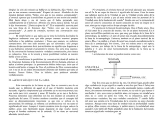 Después de sólo dos minutos de hablar en su habitación, dijo: “Señor, creo
que no nos estamos comunicando”. Empecé de nuevo. Alrededor de dos
minutos después repitió, “Señor, creo que no nos estamos comunicando”.
¡Comencé a pensar que la media hora se gastaría en una sesión sin sentido!
Miré hacia abajo y me di cuenta que él había preparado muy
cuidadosamente un té delicioso. Ahí todo era, tetera, tazas y demás. Así que
le dije bruscamente, “¡Dame un poco de té!” Él se sorprendió, pero me pasó
una taza llena de té. Entonces dije: “Señor, creo que nos estamos
comunicando”. ¡A partir de entonces, tuvimos una conversación muy
provechosa!
El simple hecho es que nadie que se tome la molestia de estudiar la
lingüística realmente crea que sólo porque traemos nuestros propios
trasfondos a las palabras, modismos y frases que usamos, no podemos
comunicarnos. Por otro lado tenemos que ser advertidos: sólo porque
sabemos lo que queremos decir por un término no significa que la persona a
la que hablamos entiende exactamente lo mismo. Eso sería muy ingenuo.
En la conversación humana tenemos verdadera comunicación, pero nunca
es exhaustiva. Esta es la tercera y única posibilidad realista en nuestro
hablar el uno al otro.
Si transferimos la posibilidad de comunicación desde el ámbito de
las relaciones humanas al de la comunicación Divino-humana, entonces se
aplica el mismo principio. La presentación bíblica indica que, dado que el
hombre está hecho a imagen de Dios, el problema de Dios comunicándose
con él no es de un orden absolutamente diferente del hombre que habla al
hombre. Somos finitos, Dios es infinito, pero podemos entender
verdaderamente.
EL AMOR ES MÁS QUE UNA PALABRA
Esta concepción de la forma en que Dios se comunica nos da un
mundo que es diferente de aquel en el que el hombre moderno está
luchando. Significa simplemente que el hombre ya no necesita destruir; hay
una razón para vivir, construir y amar. El hombre ya no está a la deriva.
Podemos demostrar cuán diferentes son los dos mundos al considerar el
significado del amor. El hombre moderno considera que el concepto del
amor es abrumadoramente importante ya que éste se enfoca en la
personalidad. Sin embargo, se enfrenta a un problema muy real en cuanto al
significado del amor. Aunque el hombre moderno trata de colgar todo en la
palabra amor, éste fácilmente puede degenerar en algo mucho menos
porque el hombre realmente no lo entiende. Él no tiene un universal
adecuado para el amor.
96
Por otra parte, el cristiano tiene el universal adecuado que necesita
con el fin de ser capaz de discutir el significado del amor. Entre las cosas
que sabemos acerca de la Trinidad es que la Trinidad existía antes de la
creación de todo lo demás y que el amor existía entre las personas de la
Trinidad antes de la fundación del mundo4
. Siendo esto así, la existencia del
amor tal como lo conocemos en nuestra creación no tiene un origen en el
azar, sino que su origen está en lo que siempre ha sido.
Por encima de la línea de la antropología, Dios el Padre amó a Dios
el Hijo antes de la creación del mundo, esto en un plano horizontal. En el
plano vertical Dios también me ama, que estoy por debajo de la línea de la
antropología. La palabra y el acto de amar han cruzado descendentemente
la línea de la antropología. Entonces, también en el plano vertical, he de
amar a Dios. La palabra y el acto de amar han cruzado ascendentemente la
línea de la antropología. Por último, Dios me ordena amar a mi esposa,
hijos, vecinos, por debajo de la línea de la antropología. Aquí está la
palabra y el acto de amar horizontalmente debajo de la línea de la
antropología.
Las relaciones de amor se pueden mostrar como esto:
TRINIDAD
LÍNEA DE LA
ANTROPOLOGÍA
YO ESPOSA, ETC.
Hay dos cosas que se derivan de esto. En primer lugar, puedo saber
algo verdadero de lo que significa cuando se me dice que Dios el Padre ama
al Hijo. Cuando veo a un niño y una niña caminando juntos cogidos del
brazo, obviamente mostrando amor uno al otro, no sé todo lo que sienten el
uno hacia el otro, pero como yo también amo a mi esposa, mi mirada hacia
ellos no es como un perro los vería. No es exhaustiva, pero sí es
conocimiento verdadero, hay una verdadera correlación. Y cuando hablo
del amor que existía en la Trinidad antes de la creación, no estoy diciendo
sandeces. Aunque estoy muy lejos de sondear toda su profundidad cuando
se aplica a Dios mismo, sin embargo, la palabra amor y la realidad del amor
cuando Cristo habló del Padre amándolo antes de la fundación del mundo,
tienen un significado verdadero para mí.
97
 