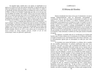 En segundo lugar, cuando amo a mi esposa, su significado no se
agota en el contexto de solo una relación individual, ni siquiera del amor de
todos los hombres por todas las mujeres, ni todo el amor finito. La validez y
el significado del amor descansan sobre la realidad que existe el amor entre
el Padre y el Hijo en la Trinidad. Cuando digo que amo, en vez de que esto
sea una palabra sin sentido, tiene sentido. Tiene su raíz en lo que siempre ha
sido en la relación personal que existía en la Trinidad antes de la creación
del universo. El amor del hombre no es un producto del azar que no tiene
cumplimiento en lo que ha sido siempre. Ahora, el amor es una cosa no sólo
de sentido sino de belleza y una maravilla para ser alimentada en alegría.
Esta es, pues, la segunda gran diferencia entre el cristianismo y la
nueva teología. La última no da ninguna base para los hechos verificables y
el conocimiento, incluyendo conocer el contenido de las palabras utilizadas
respecto a Dios por encima de la línea de la antropología. Por lo tanto, una
palabra como el amor no tiene significado o valor más allá del ámbito del
hombre limitado. Debería ser obvio a estas alturas que el cristianismo y la
nueva teología no tienen ninguna relación, excepto el uso de una
terminología común con diferentes significados.
98
CAPÍTULO 3
El Dilema del Hombre
Hemos considerado dos áreas en las que el cristianismo y la nueva
teología fundamentalmente están en desacuerdo: personalidad y
conocimiento. Hay un área más donde el desacuerdo no podría ser más
radical y es el asunto del hombre y su dilema. Cualquier persona con
sensibilidad y preocupación por el mundo en el que vive puede ver que el
hombre se encuentra en un gran dilema. El hombre es capaz de elevarse a
grandes alturas y de hundirse a grandes profundidades de crueldad y
tragedia. El hombre moderno está luchando fuertemente con el concepto del
hombre en su dilema. La mayoría de los cuadros de la crucifixión de hoy en
día, por ejemplo, los de Salvador Dalí, no son de Cristo muriendo en la cruz
en la historia. Están utilizando el símbolo de Cristo para mostrar al hombre
en agonía.
Por supuesto, es posible tratar de no involucrarse en el dilema del
hombre; pero la única manera de no involucrarse en el dilema del hombre
es siendo lo bastante joven, estar bastante bien, tener dinero suficiente, y ser
lo suficientemente egoísta para no preocuparse en nada por otros seres
humanos.
Al considerar este asunto del hombre y su dilema, sólo se pueden
dar dos posibles explicaciones. La primera explicación tiene una causa
metafísica. Esta dice, en efecto, que el problema del hombre es que es
demasiado pequeño, demasiado finito para luchar con los factores que lo
enfrentan. La segunda explicación es bastante diferente, baja el dilema del
hombre a una causa moral. Si la primera explicación es la correcta,
entonces uno está obligado a concluir que el hombre ha estado siempre en
el mismo dilema. Así, por ejemplo, la nueva teología dice que el hombre
siempre ha sido un hombre caído. Esto también significa que no hay una
respuesta moral al problema del mal y la crueldad. Porque el hombre, ya sea
creado de alguna manera por una curiosa cosa llamada dios o levantado del
cieno por casualidad, siempre ha estado en este dilema, el dilema es parte
de lo que es ser “hombre”. Y si esto es lo que el hombre intrínsecamente es,
y siempre ha sido así, entonces el historiador del arte y poeta francés,
Baudelaire, tenía razón cuando dijo: “Si hay un Dios, es el diablo”. Esta
declaración simplemente fue la deducción lógica de la premisa de que el
hombre, con toda su crueldad y sufrimiento, es ahora como siempre ha sido.
99
 