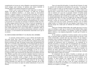 evangelización en las que nos vemos obligados a una posición de aceptar la
nueva teología como cristiana. Si hacemos esto, hemos destruido el
concepto bíblico de la antítesis personal de la justificación.
Debido a que la nueva teología no tiene lugar para la antítesis, y
debido a que para sus defensores el pecado y la culpa son, en último
análisis, un problema metafísico y no moral; tienen un universalismo
implícito o explícito respecto a la salvación final del hombre. Es ingenuo
para los evangélicos considerar este universalismo como una mera arista sin
relación con el sistema neo-ortodoxo. No siempre puede ser explícito en la
enseñanza de los nuevos teólogos, pero hay que ver que la lógica de sus
puntos de vista sobre el dilema del hombre irremediablemente los conduce
a esta posición. En este punto sus creencias se mantienen unidas muy bien.
No tienen ninguna antítesis final entre el bien y el mal, por consiguiente, no
puede haber tal cosa como una culpa moral verdadera; Por lo tanto la
justificación como una relación radicalmente cambiada con Dios no puede
tener ningún significado; por lo que al final nadie es condenado. Sobre la
base de su sistema esta es una posición perfectamente coherente y necesaria
de sostener, y el universalismo está directamente relacionado con lo que es
su sistema.
EL CRISTIANISMO HISTÓRICO Y EL DILEMA DEL HOMBRE
La posición cristiana histórica es que el dilema del hombre tiene
una causa moral. Dios, siendo no determinado, creó al hombre como
persona no determinada. Esta es una idea difícil para cualquier persona que
piensa en términos del siglo XX porque la mayor parte del pensamiento del
siglo XX ve al hombre como determinado. Él está determinado por factores
químicos, como sostuvo el Marqués de Sade y que el Dr. Francis Crick está
tratando de probar; o por factores psicológicos, como Freud y otros han
sugerido. En cualquiera de los casos, o como resultado de la fusión de estos
dos, se considera que el hombre está programado. Si este es el caso,
entonces el hombre no es el ser tremendo que la Biblia dice que es, hecho a
la imagen de Dios como una persona que podía hacer una primera elección
libre. Debido a que Dios creó un universo verdadero fuera de sí mismo (no
como una extensión de su esencia), hay una historia verdadera que existe.
Por lo tanto, el hombre creado a imagen de Dios es un hombre con
significado en una historia con significado, que podría optar por obedecer al
mandamiento de Dios y amarlo, o rebelarse contra Él. No hay ningún
teólogo reformado, por fuerte que sea su teología reformada, que no diga
que Adán de esta manera era capaz de cambiar radicalmente el curso de la
historia.
102
Esta es la maravilla del hombre y la maravilla de la historia. Es todo
lo contrario de la declaración del budismo Zen que dice: “La mente del
hombre es como el viento en un árbol de pino en un dibujo a tinta china”.
En ésta hombre es asesinado dos veces. Él no es más que el viento en el
árbol de pino, e incluso esto es sólo en un dibujo. El cristianismo enseña
todo lo contrario de lo que dice el pensador oriental. El hombre puede
entender y responder a Aquel que, habiéndolo creado y comunicado con él,
lo llamó para demostrar que lo amaba por la simple orden, “No hagas esto”.
La prueba podría haber sido otra cosa. Ningún acto de magia primitiva está
involucrado aquí. Este es el Dios personal infinito que invita al hombre
personal a actuar por decisión propia. Y era una orden con una razón,
“...porque el día que de él comas, ciertamente morirás”4
, que no tendría
ningún sentido si el hombre fuera sólo una máquina. Podía actuar así por
elección porque fue creado para ser diferente del animal, la planta y la
máquina.
Pedir que el hombre debería haber sido creado para que él no fuera
capaz de rebelarse es pedir que la creación de Dios debería haber cesado
después de que Él creó las plantas y los animales. Es pedir que el hombre
debería reducirse a una máquina programable. Es pedir que el hombre no
debería existir.
Si uno empieza a considerar el sistema cristiano como un sistema
total, es necesario partir del Dios trino personal infinito que está ahí, y que
estaba comunicando y amando antes que algo existiera. Si uno empieza a
considerar cómo el hombre pecador puede volver a la comunión con Dios,
es necesario partir de Cristo, su persona y su obra. Pero si uno empieza a
considerar las diferencias entre el cristianismo y las respuestas de la
filosofía racionalista, es necesario partir del entendimiento que el hombre y
la historia ahora son anormales. No es que la filosofía y el cristianismo
traten con preguntas absolutamente diferentes; sino que el cristianismo
histórico y la filosofía racionalista difieren en este punto (si el hombre y la
historia son ahora normales o anormales), y se diferencian en que el
pensamiento racionalista se inicia con sólo el conocimiento que el hombre
finito puede deducir a partir de sí mismo5
.
El cristianismo dice que ahora el hombre es anormal, que está
separado de su Creador, que es su único punto de referencia suficiente, y no
por una limitación metafísica, sino por una culpa moral verdadera. Como
resultado, él ahora también está separado de sus semejantes, de la
naturaleza y de sí mismo. Por lo tanto, cuando él se involucra en la
crueldad, no está siendo fiel para lo que fue creado inicialmente. La
crueldad es un síntoma de anormalidad y es el resultado de una caída moral,
histórica, en el espacio y el tiempo.
103
 