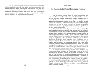 ¿En qué consiste una caída histórica en el espacio y el tiempo? Esto
significa que hubo un período antes que el hombre cayera; que, si usted
hubiera estado ahí, podría haber visto a Adán antes de caer; que en el
momento en que se rebeló contra Dios al hacer una elección libre de
desobedecer el mandato de Dios, hubo un tic en el reloj. Quite los tres
primeros capítulos del Génesis, y no podrá mantener una verdadera
posición cristiana ni dar las respuestas del cristianismo.
104
CAPÍTULO 4
La Respuesta de Dios al Dilema del Hombre
Con la respuesta cristiana ahora es posible entender que hay
verdaderos absolutos morales. No hay ninguna ley detrás de Dios, porque lo
que está más atrás es Dios. Los absolutos morales descansan sobre el
carácter de Dios. La creación como la hizo originalmente se ajustaba a Su
carácter. Los mandamientos morales que ha dado a los hombres son una
expresión de Su carácter. Los hombres creados a su imagen deben vivir por
elección sobre la base de lo que Dios es. Las normas morales están
determinadas por lo que se ajusta a Su carácter, mientras que aquellas cosas
que no se ajusten son inmorales.
Dios puede saber acerca de las cosas que aún no existen. Por
ejemplo, sabía todo sobre Eva, pero ella no se hizo real hasta que Él la creó.
Lo mismo puede ser cierto en el área de la moral. Cuando el hombre peca él
hace algo que es contrario a la ley moral del universo y, como resultado, es
moral y legalmente culpable. Debido a que el hombre es culpable ante el
Dador de la Ley del universo, haciendo lo que es contrario a Su carácter, su
pecado es significativo y él es moralmente significativo en una historia
significativa. El hombre tiene una culpa moral verdadera. Esto es
totalmente diferente de la concepción del pensamiento moderno, que
establece que las acciones no conducen a la culpa, por lo que dichas
acciones se convierten en algo moralmente sin sentido. Incluso las acciones
más degradadas del pecado no tienen ningún significado moral. En última
instancia las acciones “buenas” y “malas” por igual son cero. Este es un
factor importante en el hombre moderno que ve al hombre como cero.
La respuesta cristiana comienza diciendo que el hombre es una
criatura moral, hecho a imagen del Creador, que existe una ley en el
universo que, si se rompe, significa que el hombre es culpable. En este
punto de vista, el hombre es moralmente significativo tanto en lo que se
refiere a Dios como en lo que se refiere a sus semejantes. La respuesta no
cristiana moderna niega la legitimidad de los absolutos morales, rechaza
hacer cualquier tipo de comentario moral sobre las acciones del hombre y,
por lo tanto, reduce los actos crueles y no crueles al mismo nivel. Con esta
respuesta no sólo es el concepto de pecado lo que se reduce a menos del
concepto bíblico, sino que el hombre se reduce a menos del concepto
bíblico del hombre culpable.
105
 