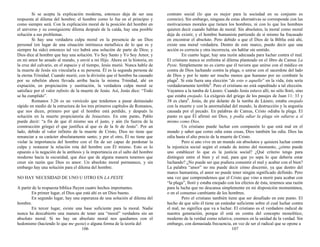 Si se acepta la explicación moderna, entonces deja de ser una
respuesta al dilema del hombre; el hombre como lo fue en el principio y
como siempre será. Con la explicación moral de la posición del hombre en
el universo y su consiguiente dilema después de la caída, hay una posible
solución a sus problemas.
Si hay una verdadera culpa moral en la presencia de un Dios
personal (en lugar de una situación intrínseca metafísica de lo que es y
siempre ha sido) entonces tal vez habrá una solución de parte de Dios; y
Dios dice al hombre que hay una solución. Yo Soy Santo y Yo Soy Amor, y
en mi amor he amado al mundo, y envié a mi Hijo. Ahora en la historia, en
la cruz del calvario, en el espacio y el tiempo, Jesús murió. Nunca hable de
la muerte de Jesús sin vincularla a su persona. Él es la segunda persona de
la eterna Trinidad. Cuando murió, con la división que el hombre ha causado
por su rebelión ahora llevada arriba hacia la misma Trinidad, ahí en
expiación, en propiciación y sustitución, la verdadera culpa moral se
satisface por el valor infinito de la muerte de Jesús. Así, Jesús dice: “Todo
se ha cumplido”.
Romanos 3:26 es un versículo que tendemos a pasar demasiado
rápido en medio de la estructura de los tres primeros capítulos de Romanos,
que nos dicen, primero por qué el hombre está perdido, y después la
solución en la muerte propiciatoria de Jesucristo. En este punto, Pablo
puede decir: “a fin de que él mismo sea el justo, y aún (la fuerza de la
construcción griega) el que justifica al que es de la fe de Jesús”. Por un
lado, debido al valor infinito de la muerte de Cristo, Dios no tiene que
renunciar a su carácter absolutamente santo; y por el otro, Él no tiene que
violar la importancia del hombre con el fin de ser capaz de perdonar la
culpa y restaurar la relación rota del hombre con Él mismo. Esto es lo
opuesto a la negación de la antítesis y la importancia en el salto del hombre
moderno hacia la oscuridad, que dice que de alguna manera tenemos que
creer sin razón que Dios es amor. Un absoluto moral permanece, y sin
embargo hay una solución para el dilema del hombre.
NO HAY NECESIDAD DE UNO U OTRO EN LA PESTE
A partir de la respuesta bíblica fluyen cuatro hechos importantes.
En primer lugar, el Dios que está ahí es un Dios bueno.
En segundo lugar, hay una esperanza de una solución al dilema del
hombre.
En tercer lugar, existe una base suficiente para la moral. Nadie
nunca ha descubierto una manera de tener una “moral” verdadera sin un
absoluto moral. Si no hay un absoluto moral nos quedamos con el
hedonismo (haciendo lo que me gusta) o alguna forma de la teoría del
106
contrato social (lo que es mejor para la sociedad en su conjunto es
correcto). Sin embargo, ninguna de estas alternativas se corresponde con las
motivaciones morales que tienen los hombres, ni con lo que los hombres
quieren decir cuando hablan de moral. Sin absolutos, la moral como moral
deja de existir, y el hombre humanista partiendo de sí mismo ha fracasado
en encontrar el absoluto. Pero debido a que el Dios de la Biblia está ahí,
existe una moral verdadera. Dentro de este marco, puedo decir que una
acción es correcta y otra incorrecta, sin hablar sin sentido.
En cuarto lugar, hay una razón adecuada para luchar contra el mal.
El cristiano nunca se enfrenta al dilema planteado en el libro de Camus La
Peste. Simplemente no es cierto que él tuviera que unirse con el médico en
contra de Dios luchando contra la plaga, o unirse con el sacerdote del lado
de Dios y por lo tanto ser mucho menos que humano por no combatir la
plaga1
. Si esta fuera una elección “de esto o aquello” en la vida, ésta sería
verdaderamente terrible2
. Pero el cristiano no está supeditado a tal elección.
Vayamos a la tumba de Lázaro. Cuando Jesús estuvo allí, no sólo lloró, sino
que estaba enojado. La exégesis del griego de los pasajes de Juan 11: 33 y
38 es clara3
. Jesús, de pie delante de la tumba de Lázaro, estaba enojado
con la muerte y con la anormalidad del mundo, la destrucción y la angustia
causada por el pecado. En palabras de Camus, Cristo odiaba la plaga. El
punto es que Él afirmó ser Dios, y podía odiar la plaga sin odiarse a sí
mismo como Dios.
Un cristiano puede luchar con compasión lo que está mal en el
mundo y saber que como odia estas cosas, Dios también las odia. Dios las
odia hasta el alto precio de la muerte de Cristo.
Pero si uno vive en un mundo sin absolutos y quisiera luchar contra
la injusticia social según el estado de ánimo del momento, ¿cómo puede
uno establecer lo que es la justicia social? ¿Qué criterio tengo para
distinguir entre el bien y el mal, para que yo sepa lo que debería estar
luchando? ¿No puede ser que pudiera consentir el mal y acabar con el bien?
La palabra “amor” no me puede decir cómo discernir, ya que dentro del
marco humanista, el amor no puede tener ningún significado definido. Pero
una vez que comprendemos que el Cristo que vino a morir para acabar con
“la plaga”, lloró y estaba enojado con los efectos de ésta, tenemos una razón
para la lucha que no descansa simplemente en mi disposición momentánea,
o en el consenso cambiante de los hombres.
Pero el cristiano también tiene que ser desafiado en este punto. El
hecho de que sólo él tiene un estándar suficiente sobre el cual luchar contra
el mal, no significa que va a luchar. El cristiano es el verdadero radical de
nuestra generación, porque él está en contra del concepto monolítico,
moderno de la verdad como relativa; creemos en la unidad de la verdad. Sin
embargo, con demasiada frecuencia, en vez de ser el radical que se opone a
107
 