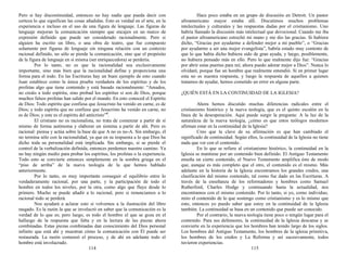 Pero si hay discontinuidad, entonces no hay nadie que pueda decir con
certeza lo que significan las cosas añadidas. Esto es verdad en el arte, en la
experiencia e incluso en el uso de una figura de lenguaje. Las figuras de
lenguaje mejoran la comunicación siempre que encajen en un marco de
expresión definido que puede ser considerado racionalmente. Pero si
alguien ha escrito un libro, o una obra de teatro, que fue compuesto
solamente por figuras de lenguaje sin ninguna relación con un contexto
racional definido, no sólo se pierde la comunicación, sino que el propósito
de la figura de lenguaje en sí misma (ser enriquecedora) se perdería.
Por lo tanto, no es que la racionalidad sea exclusivamente
importante, sino más bien que la racionalidad define y proporciona una
forma para el todo. En las Escrituras hay un buen ejemplo de esto cuando
Juan establece como la única prueba verdadera de los espíritus y de los
profetas algo que tiene contenido y está basado racionalmente: “Amados,
no creáis a todo espíritu, sino probad los espíritus si son de Dios, porque
muchos falsos profetas han salido por el mundo. En esto conoced el Espíritu
de Dios: Todo espíritu que confiesa que Jesucristo ha venido en carne, es de
Dios; y todo espíritu que no confiesa que Jesucristo ha venido en carne, no
es de Dios; y este es el espíritu del anticristo”4
.
El cristiano no es racionalista, no trata de comenzar a partir de sí
mismo de forma autónoma y elaborar un sistema a partir de ahí. Pero es
racional: piensa y actúa sobre la base de que A no es no-A. Sin embargo, él
no termina sólo con la racionalidad, ya que en su respuesta a lo que Dios ha
dicho toda su personalidad está implicada. Sin embargo, si se pierde el
control de la verbalización definida, entonces perdemos nuestro camino. Ya
no hay ningún medio para probar los espíritus, los profetas o la experiencia.
Todo esto se convierte entonces simplemente en la sombra griega en el
“piso de arriba” de la nueva teología de la que hemos hablado
anteriormente.
Por lo tanto, es muy importante conseguir el equilibrio entre lo
verdaderamente racional, por una parte, y la participación de todo el
hombre en todos los niveles, por la otra, como algo que fluye desde lo
primero. Mucho se puede añadir a lo racional, pero si renunciamos a lo
racional todo se perderá.
Nos ayudará a aclarar esto si volvemos a la ilustración del libro
rasgado. Es la razón la que se involucró en saber que la comunicación es la
verdad de lo que es; pero luego, es todo el hombre el que se goza en el
hallazgo de la respuesta que falta y en la lectura de las piezas ahora
combinadas. Estas piezas combinadas dan conocimiento del Dios personal
infinito que está ahí y muestran cómo la comunicación con Él puede ser
restaurada. La razón comenzó el proceso, y de ahí en adelante todo el
hombre está involucrado.
114
Hace poco estaba en un grupo de discusión en Detroit. Un pastor
afroamericano mayor estaba allí. Discutimos muchos problemas
intelectuales y culturales y las respuestas dadas por el cristianismo. Uno
habría llamado la discusión más intelectual que devocional. Cuando me iba
el pastor afroamericano estrechó mi mano y me dio las gracias. Si hubiera
dicho, “Gracias por ayudarme a defender mejor a mi pueblo”, o “Gracias
por ayudarme a ser una mejor evangelista”, habría estado muy contento de
que lo que había dicho hubiera sido de gran ayuda, y luego, posiblemente,
no hubiera pensado más en ello. Pero lo que realmente dijo fue: “Gracias
por abrir estas puertas para mí; ahora puedo adorar mejor a Dios”. Nunca lo
olvidaré, porque fue un hombre que realmente entendió. Si en primer lugar
esta no es nuestra respuesta, y luego la respuesta de aquellos a quienes
tratamos de ayudar, hemos cometido un error en alguna parte.
¿QUIÉN ESTÁ EN LA CONTINUIDAD DE LA IGLESIA?
Ahora hemos discutido muchas diferencias radicales entre el
cristianismo histórico y la nueva teología, que es el quinto escalón en la
línea de la desesperación. Aquí puede surgir la pregunta: A la luz de la
naturaleza de la nueva teología, ¿cómo es que estos teólogos modernos
afirman estar en la continuidad de la Iglesia?
Creo que la clave de su afirmación es que han cambiado el
significado de continuidad. Según ellos, la continuidad de la Iglesia no tiene
nada que ver con el contenido.
En lo que se refiere al cristianismo histórico, la continuidad en la
Iglesia se mantiene por un contenido bien definido. El Antiguo Testamento
enseña un cierto contenido, el Nuevo Testamento amplifica éste de modo
que, aunque es más completo que el otro, el contenido es el mismo. Más
adelante en la historia de la Iglesia encontramos los grandes credos, una
clasificación del mismo contenido, tal como fue dado en las Escrituras. A
través de la enseñanza de los reformadores y hombres como Samuel
Rutherford, Charles Hodge y continuando hasta la actualidad, nos
encontramos con el mismo contenido. Por lo tanto, si yo, como individuo,
miro el contenido de lo que sostengo como cristianismo y es lo mismo que
esto, entonces yo puedo saber que estoy en la continuidad de la Iglesia
también. La continuidad se basa en un contenido que puede ser conocido.
Por el contrario, la nueva teología tiene poco o ningún lugar para el
contenido. Para sus defensores, la continuidad de la Iglesia descansa y se
convierte en la experiencia que los hombres han tenido largo de los siglos.
Los hombres del Antiguo Testamento, los hombres de la iglesia primitiva,
los hombres de los credos y La Reforma y así sucesivamente, todos
tuvieron experiencias.
115
 