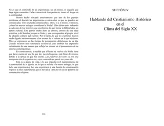 No es que el contenido de las experiencias sea el mismo, ni siquiera que
haya algún contenido. Es la existencia de la experiencia, como tal, lo que da
la continuidad.
Hemos hecho hincapié anteriormente que uno de los grandes
problemas al discutir las experiencias existenciales es que no pueden ser
comunicadas. Uno no puede comunicarlas a otros, ni a sí mismo. Entonces,
¿cómo los nuevos teólogos consideran la Biblia? Ellos dirían esto: rodeando
a cada uno de los hombres que escribieron lo que forma la Biblia había un
patrón cultural. Este patrón estaba lleno de errores, errores de una edad
primitiva y del hombre porque es finito, y que corresponden al propio nivel
de adelanto cultural del escritor. Por lo tanto, lo que los escritores dijeron
estaba ligado intrínsecamente a los errores de la cultura en la que vivieron.
Ellos se expresaron en las formas de pensamiento defectuosas de su día.
Cuando tuvieron una experiencia existencial, esto también fue expresado
verbalmente de una manera que refleja los errores en el pensamiento de su
entorno contemporáneo.
En consecuencia, a medida que el lector se vuelve a la Biblia tiene
que darse cuenta de que lo que lee, inevitablemente, está lleno de errores,
debido a la época en que fue escrito. Las palabras del texto ya son una
interpretación de experiencias, cuyo contenido no puede ser conocido.
Este es su punto de vista, y lo que importa en el mantenimiento de
la continuidad de la Iglesia, en lo que se refiere a la nueva teología, es que
hubo una experiencia y hay una experiencia y una ilusión de comunicación
respecto a estas experiencias que es llevada a cabo por el uso de palabras de
connotación religiosa.
116
SECCIÓN IV
Hablando del Cristianismo Histórico
en el
Clima del Siglo XX
 