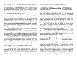 Si yo no supiera esto por la Palabra de Dios y la experiencia personal, no
tendría el coraje de entrar en los círculos que entro. Un hombre puede tratar
de enterrar la tensión y usted puede tener que ayudarlo a encontrarla, pero
en algún lugar hay un punto de inconsistencia. Él se encuentra en una
posición que no puede llevar hasta el final; y esto no es sólo un concepto
intelectual de tensión, es lo que envuelve lo que es como hombre.
DESGARRADO POR DOS CONSISTENCIAS
La apologética cristiana no comienza en algún lugar más allá de las
estrellas. Comienza con el hombre y lo que él sabe de sí mismo. Cuando un
hombre está perdido, está perdido en contra todo lo que hay, incluyendo lo
que él es. Por lo tanto, cuando se presente ante Dios en el juicio, Dios, a fin
de señalar cuán falsa ha sido su posición, sólo necesitará referirse a lo que
ese hombre ha conocido del mundo externo y de la “humanidad”. En lo que
se refiere a la moral, el hombre sólo tendrá que ser juzgado de acuerdo con
las normas que él mismo ha establecido al condenar a otros, ya que, como
Pablo deja en claro, procede deliberadamente a romper incluso sus propias
normas3
.
Por lo tanto, la persona ante usted no está en el vacío. Sabe algo del
mundo externo, y sabe algo de sí misma.
Cada hombre está en algún punto de la línea entre el mundo real y
la conclusión lógica de sus presuposiciones no cristianas. Cada persona
siente la atracción de dos consistencias: la atracción hacia el mundo real y
la atracción hacia la lógica de su sistema. Puede permitir que el péndulo
oscile entre ellos, pero no puede vivir en ambos lugares a la vez. Vivirá más
cerca de uno o de otro, dependiendo de la fuerza de la atracción en
cualquier momento dado. Tener que elegir entre una consistencia o la otra
es una verdadera condenación para el hombre. Cuánto más lógico es el
hombre no cristiano a sus propias presuposiciones, más lejos está del
mundo real; Y cuánto más cerca está del mundo real, más ilógico es para
sus presuposiciones.
LAS TENSIONES SE SIENTEN CON DIFERENTE FUERZA
Hemos dicho que toda persona, por inteligente o carente de
inteligencia que sea, se ha detenido en algún punto de la línea hacia la
conclusión coherente de su propia posición. Algunas personas están
dispuestas a ir más lejos que otras, alejándose del mundo real, para ser más
lógicas con sus presuposiciones.
122
Los existencialistas franceses Camus y Sartre, exhiben esto:
El mundo real Camus Sartre La conclusión lógica
el mundo externo de las presuposiciones
y el hombre mismo no cristianas del hombre
Sartre dijo que Camus no era suficientemente consistente sobre la
base de sus presuposiciones mutuas. La razón por la que hizo esto fue
porque Camus nunca abandonó la esperanza, centrada en una felicidad
personal aleatoria, contra la lógica de su posición. O de nuevo porque,
como se dijo cuando Camus recibió el Premio Nobel, nunca abandonó la
búsqueda de la moral, aunque el mundo parecía carecer de sentido. Estas
son las razones por las cuales, de los dos, Camus era más querido en el
mundo intelectual. Nunca obtuvo el mundo real resuelto, como hemos visto
de su libro La Peste, pero estuvo más cerca de él que Sartre.
Sartre tenía razón al decir que Camus era ilógico a sus
presuposiciones; pero, como vimos antes, él tampoco pudo ser coherente.
Cuando firmó el Manifiesto de Argelia, tomando una posición como si la
moral tuviera un significado real, él también estaba siendo inconsistente con
sus presuposiciones. Así, Sartre también está en tensión.
Cada persona puede moverse hacia adelante y hacia atrás a lo largo
de la línea en diferentes momentos de su vida, de acuerdo a sus
circunstancias, pero la mayoría de la gente se estabiliza más o menos en un
punto. Todo no cristiano, sea que duerma bajo los puentes de París o sea
totalmente burgués, está en algún punto de la línea.
El mundo real La conclusión lógica
el mundo externo de las presuposiciones
y el hombre mismo no cristianas del hombre
Esto no es una abstracción, pues cada una de estas personas está
creada a imagen de Dios, y por lo tanto está en tensión porque, dentro de sí
misma, hay cosas que hablan del mundo real. Los hombres en diferentes
culturas tienen diferentes normas de moral, pero no hay hombres que no
tengan algunas motivaciones morales. Siga a una joven moderna durante su
día en Londres. Ella puede parecer totalmente amoral. Pero si llegas a
conocerla encontrarás que, en algún momento, ella sintió la influencia de la
moral. El amor puede tener diferentes expresiones, pero todos los hombres
tienen algunas acciones motivadas por el amor. El individuo sentirá esta
tensión de diferentes maneras, en algunos será la belleza, en algunos será la
123
 