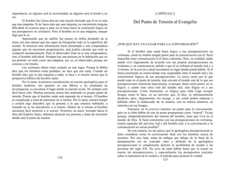 importancia, en algunos será la racionalidad, en algunos será el miedo a no
ser.
El hombre hoy busca desviar esta tensión diciendo que él no es más
que una máquina. Si no fuera más que una máquina, no encontraría ninguna
dificultad en avanzar paso a paso en la línea hacia la conclusión lógica de
sus presupuestos no cristianos. Pero el hombre no es una máquina, aunque
diga que lo es.
Suponiendo que un satélite fue puesto en órbita alrededor de la
tierra con una cámara que fue capaz de fotografiar todo en la superficie del
mundo. Si entonces esta información fuera alimentada a una computadora
gigante que no necesitara programación, ésta podría calcular que todo se
comportó mecánicamente. Pero el observador final no es una computadora,
sino el hombre individual. Siempre hay una persona en la habitación que no
me permite ver todo como una máquina, soy yo, el observador, porque me
conozco a mí mismo.
Los cristianos deben tener cuidado en este lugar. Porque la Biblia
dice que los hombres están perdidos, no dice que son nada. Cuando un
hombre dice que es una máquina o nada, se hace a sí mismo menos que la
perspectiva bíblica del hombre caído.
Por lo tanto, la primera consideración en nuestra apologética para el
hombre moderno, sea operario en una fábrica o un estudiante de
investigación, es encontrar el lugar donde su tensión existe. No siempre será
fácil hacer esto. Muchas personas nunca han analizado su propio punto de
tensión. Puesto que el hombre caído está separado de sí mismo. El hombre
es complicado y trata de enterrarse en sí mismo. Por lo tanto, tomará tiempo
y costará algo descubrir que la persona a la que estamos hablando, a
menudo no se ha descubierto a sí mismo. Dentro de sí mismo el hombre
encuentra fácil mentirse a sí mismo. Nosotros, en amor, mirando hacia la
obra del Espíritu Santo, debemos alcanzar esa persona y tratar de encontrar
dónde está el punto de tensión.
124
CAPÍTULO 2
Del Punto de Tensión al Evangelio
¿POR QUÉ HAY UN LUGAR PARA LA CONVERSACIÓN?1
Si el hombre ante usted fuera lógico a sus presuposiciones no
cristianas, usted no tendría ningún punto para la comunicación con él. Sería
imposible tener comunicación si él fuera coherente. Pero, en realidad, nadie
puede vivir lógicamente de acuerdo con sus propias presuposiciones no
cristianas y, en consecuencia, debido a que él se enfrenta al mundo real y a
sí mismo, en la práctica usted encontrará un lugar donde pueda hablar. Si él
fuera consistente no estaría donde está, suspendido entre el mundo real y las
conclusiones lógicas de sus presuposiciones. La única razón por la que
puede estar en el punto de tensión, más cercano al mundo real de lo que sus
presuposiciones indicarían lógicamente, es porque, hasta cierto punto, no es
lógico; y cuánto más cerca esté del mundo real, más ilógico es a sus
presuposiciones. Como ilustración: es ilógico para John Cage recoger
hongos como lo hace, en un universo que, él dice, es intrínsecamente
aleatorio, pero, ilógicamente, los recoge; y así, usted podría empezar a
hablarle sobre lo inadecuado de su sistema, con su música aleatoria, en
relación con sus hongos.
Entonces, en la práctica tenemos un punto para la conversación,
pero no se debe hablar de este de punto propiamente como “neutral”. Existe
porque, independientemente del sistema del hombre, tiene que vivir en el
mundo de Dios. Si fuera consistente con sus presuposiciones no cristianas,
estaría separado del universo real y del hombre real, y la conversación y la
comunicación no serían posibles2
.
De esta manera, no me parece que la apologética presuposicional se
deba considerar como la conversación final con los hombres acerca de
nosotros. Por otro lado, tratar de trabajar por debajo de la línea de la
desesperación sin un concepto claro y definido de la apologética
presuposicional es simplemente destruir la posibilidad de ayudar a las
personas del siglo XX. No sirve de nada hablar hasta que se tomen en
cuenta las presuposiciones, y especialmente los presupuestos cruciales
sobre la naturaleza de la verdad y el método para alcanzar la verdad.
125
 
